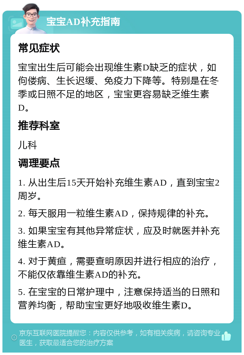 宝宝AD补充指南 常见症状 宝宝出生后可能会出现维生素D缺乏的症状，如佝偻病、生长迟缓、免疫力下降等。特别是在冬季或日照不足的地区，宝宝更容易缺乏维生素D。 推荐科室 儿科 调理要点 1. 从出生后15天开始补充维生素AD，直到宝宝2周岁。 2. 每天服用一粒维生素AD，保持规律的补充。 3. 如果宝宝有其他异常症状，应及时就医并补充维生素AD。 4. 对于黄疸，需要查明原因并进行相应的治疗，不能仅依靠维生素AD的补充。 5. 在宝宝的日常护理中，注意保持适当的日照和营养均衡，帮助宝宝更好地吸收维生素D。