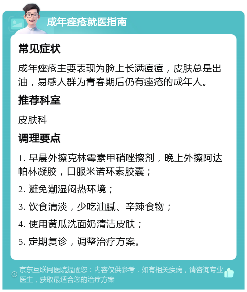 成年痤疮就医指南 常见症状 成年痤疮主要表现为脸上长满痘痘，皮肤总是出油，易感人群为青春期后仍有痤疮的成年人。 推荐科室 皮肤科 调理要点 1. 早晨外擦克林霉素甲硝唑擦剂，晚上外擦阿达帕林凝胶，口服米诺环素胶囊； 2. 避免潮湿闷热环境； 3. 饮食清淡，少吃油腻、辛辣食物； 4. 使用黄瓜洗面奶清洁皮肤； 5. 定期复诊，调整治疗方案。