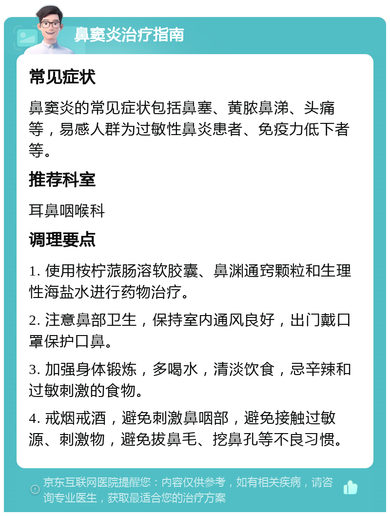 鼻窦炎治疗指南 常见症状 鼻窦炎的常见症状包括鼻塞、黄脓鼻涕、头痛等，易感人群为过敏性鼻炎患者、免疫力低下者等。 推荐科室 耳鼻咽喉科 调理要点 1. 使用桉柠蒎肠溶软胶囊、鼻渊通窍颗粒和生理性海盐水进行药物治疗。 2. 注意鼻部卫生，保持室内通风良好，出门戴口罩保护口鼻。 3. 加强身体锻炼，多喝水，清淡饮食，忌辛辣和过敏刺激的食物。 4. 戒烟戒酒，避免刺激鼻咽部，避免接触过敏源、刺激物，避免拔鼻毛、挖鼻孔等不良习惯。