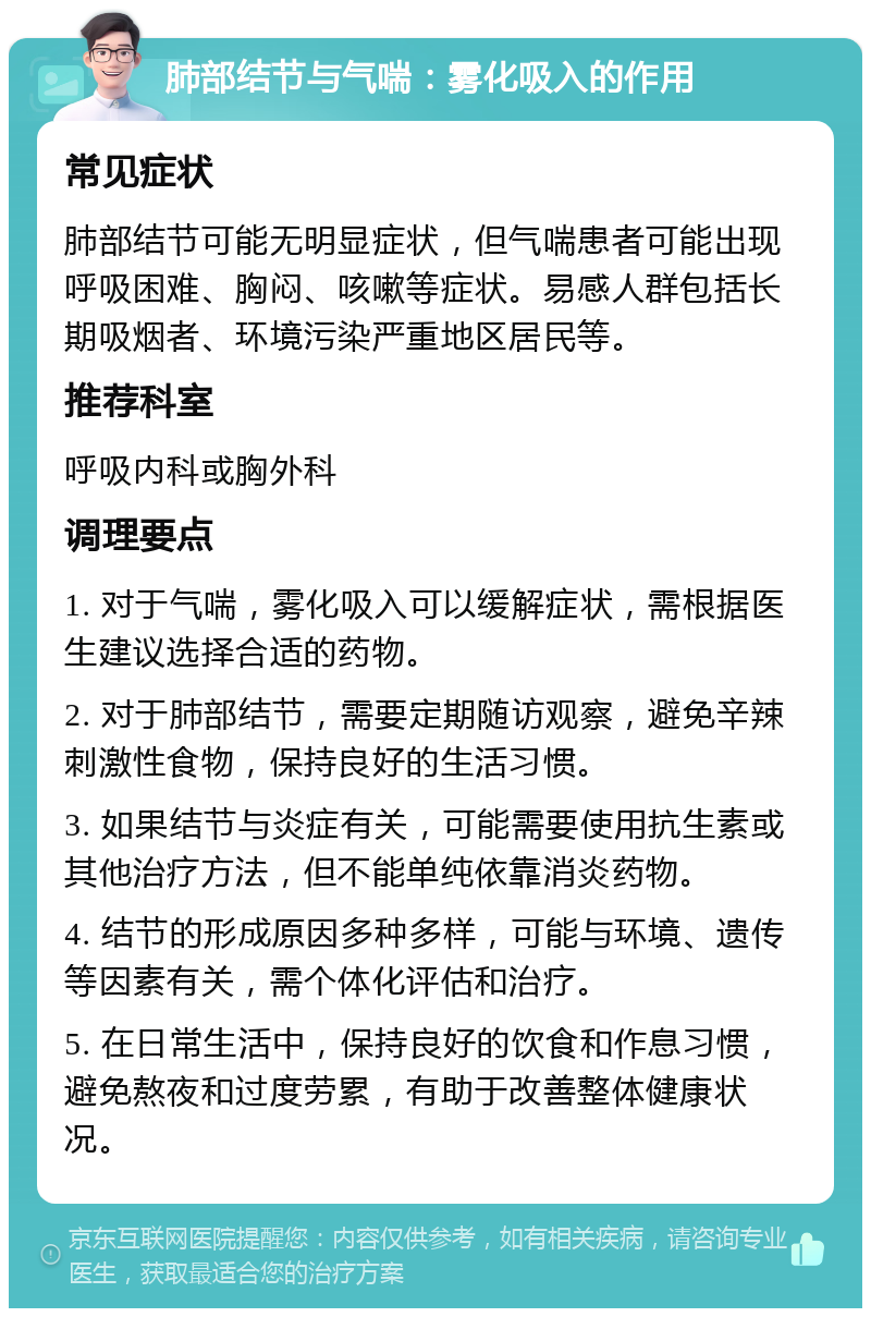 肺部结节与气喘：雾化吸入的作用 常见症状 肺部结节可能无明显症状，但气喘患者可能出现呼吸困难、胸闷、咳嗽等症状。易感人群包括长期吸烟者、环境污染严重地区居民等。 推荐科室 呼吸内科或胸外科 调理要点 1. 对于气喘，雾化吸入可以缓解症状，需根据医生建议选择合适的药物。 2. 对于肺部结节，需要定期随访观察，避免辛辣刺激性食物，保持良好的生活习惯。 3. 如果结节与炎症有关，可能需要使用抗生素或其他治疗方法，但不能单纯依靠消炎药物。 4. 结节的形成原因多种多样，可能与环境、遗传等因素有关，需个体化评估和治疗。 5. 在日常生活中，保持良好的饮食和作息习惯，避免熬夜和过度劳累，有助于改善整体健康状况。