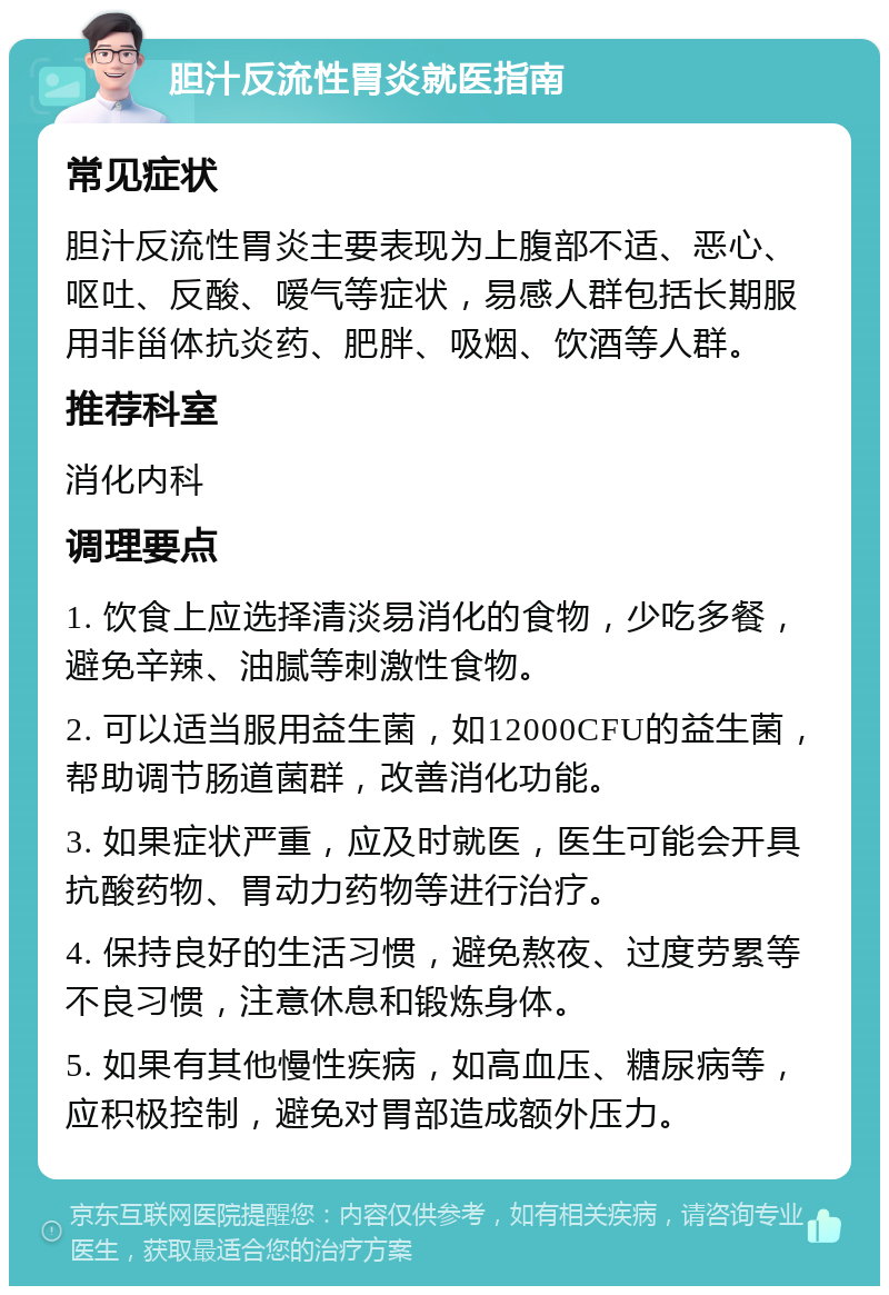 胆汁反流性胃炎就医指南 常见症状 胆汁反流性胃炎主要表现为上腹部不适、恶心、呕吐、反酸、嗳气等症状，易感人群包括长期服用非甾体抗炎药、肥胖、吸烟、饮酒等人群。 推荐科室 消化内科 调理要点 1. 饮食上应选择清淡易消化的食物，少吃多餐，避免辛辣、油腻等刺激性食物。 2. 可以适当服用益生菌，如12000CFU的益生菌，帮助调节肠道菌群，改善消化功能。 3. 如果症状严重，应及时就医，医生可能会开具抗酸药物、胃动力药物等进行治疗。 4. 保持良好的生活习惯，避免熬夜、过度劳累等不良习惯，注意休息和锻炼身体。 5. 如果有其他慢性疾病，如高血压、糖尿病等，应积极控制，避免对胃部造成额外压力。