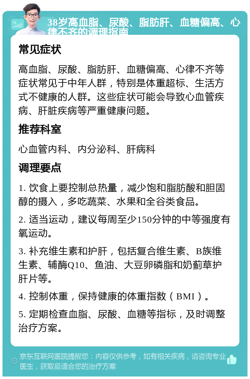 38岁高血脂、尿酸、脂肪肝、血糖偏高、心律不齐的调理指南 常见症状 高血脂、尿酸、脂肪肝、血糖偏高、心律不齐等症状常见于中年人群，特别是体重超标、生活方式不健康的人群。这些症状可能会导致心血管疾病、肝脏疾病等严重健康问题。 推荐科室 心血管内科、内分泌科、肝病科 调理要点 1. 饮食上要控制总热量，减少饱和脂肪酸和胆固醇的摄入，多吃蔬菜、水果和全谷类食品。 2. 适当运动，建议每周至少150分钟的中等强度有氧运动。 3. 补充维生素和护肝，包括复合维生素、B族维生素、辅酶Q10、鱼油、大豆卵磷脂和奶蓟草护肝片等。 4. 控制体重，保持健康的体重指数（BMI）。 5. 定期检查血脂、尿酸、血糖等指标，及时调整治疗方案。