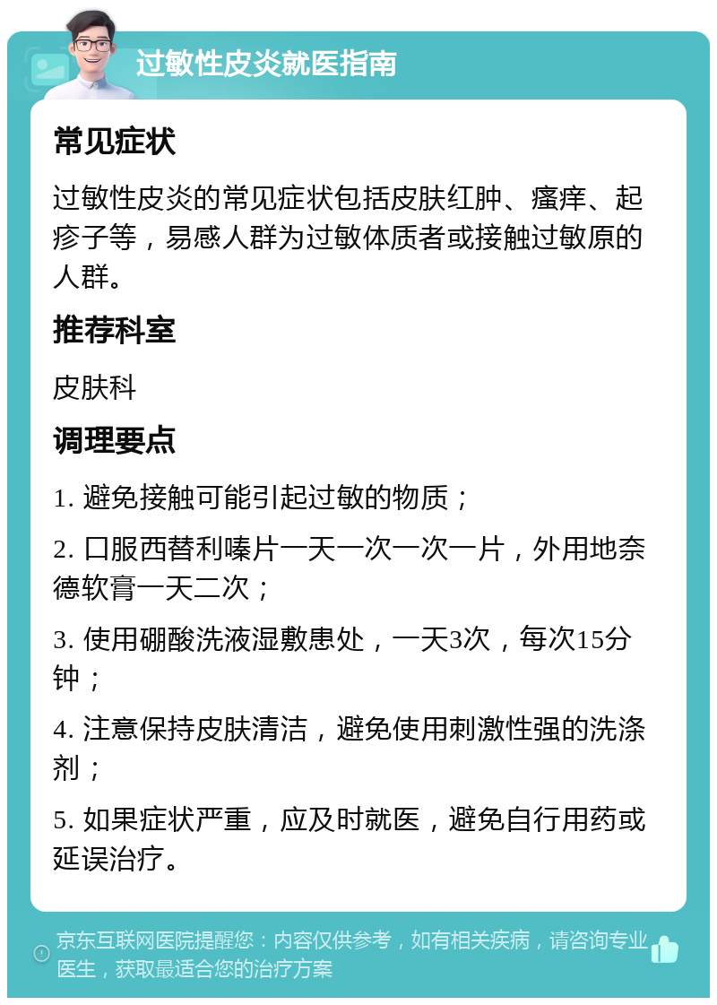 过敏性皮炎就医指南 常见症状 过敏性皮炎的常见症状包括皮肤红肿、瘙痒、起疹子等，易感人群为过敏体质者或接触过敏原的人群。 推荐科室 皮肤科 调理要点 1. 避免接触可能引起过敏的物质； 2. 口服西替利嗪片一天一次一次一片，外用地奈德软膏一天二次； 3. 使用硼酸洗液湿敷患处，一天3次，每次15分钟； 4. 注意保持皮肤清洁，避免使用刺激性强的洗涤剂； 5. 如果症状严重，应及时就医，避免自行用药或延误治疗。