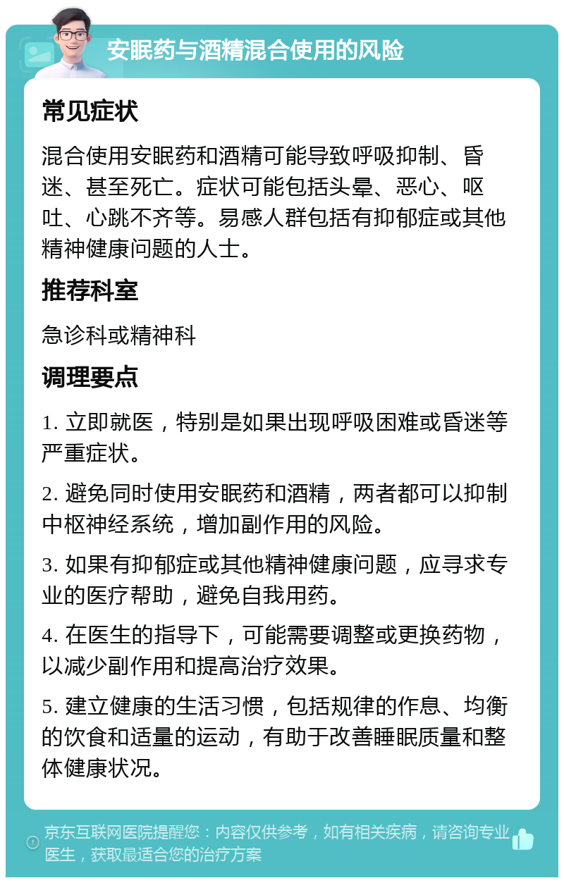 安眠药与酒精混合使用的风险 常见症状 混合使用安眠药和酒精可能导致呼吸抑制、昏迷、甚至死亡。症状可能包括头晕、恶心、呕吐、心跳不齐等。易感人群包括有抑郁症或其他精神健康问题的人士。 推荐科室 急诊科或精神科 调理要点 1. 立即就医，特别是如果出现呼吸困难或昏迷等严重症状。 2. 避免同时使用安眠药和酒精，两者都可以抑制中枢神经系统，增加副作用的风险。 3. 如果有抑郁症或其他精神健康问题，应寻求专业的医疗帮助，避免自我用药。 4. 在医生的指导下，可能需要调整或更换药物，以减少副作用和提高治疗效果。 5. 建立健康的生活习惯，包括规律的作息、均衡的饮食和适量的运动，有助于改善睡眠质量和整体健康状况。