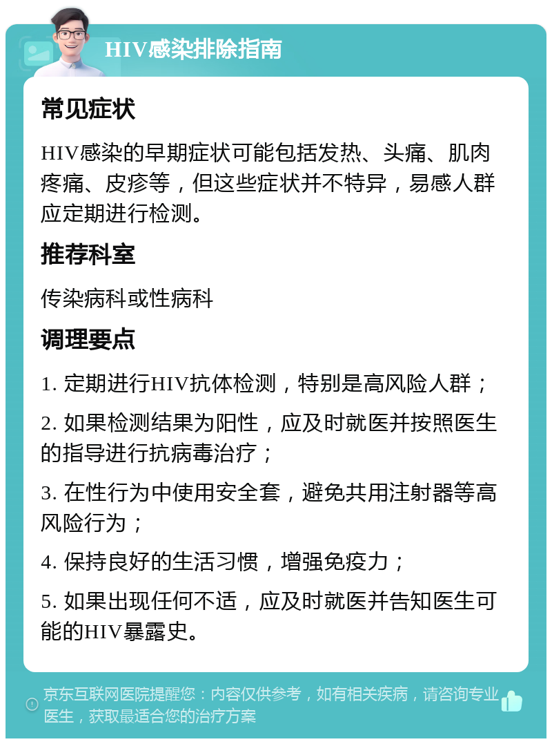 HIV感染排除指南 常见症状 HIV感染的早期症状可能包括发热、头痛、肌肉疼痛、皮疹等，但这些症状并不特异，易感人群应定期进行检测。 推荐科室 传染病科或性病科 调理要点 1. 定期进行HIV抗体检测，特别是高风险人群； 2. 如果检测结果为阳性，应及时就医并按照医生的指导进行抗病毒治疗； 3. 在性行为中使用安全套，避免共用注射器等高风险行为； 4. 保持良好的生活习惯，增强免疫力； 5. 如果出现任何不适，应及时就医并告知医生可能的HIV暴露史。