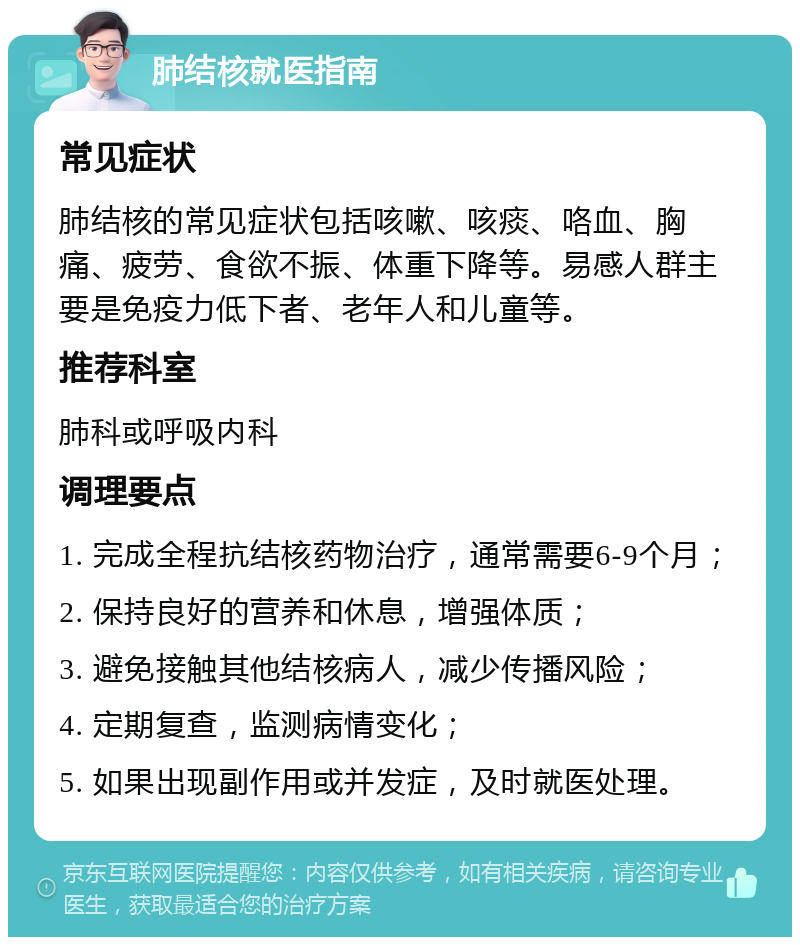 肺结核就医指南 常见症状 肺结核的常见症状包括咳嗽、咳痰、咯血、胸痛、疲劳、食欲不振、体重下降等。易感人群主要是免疫力低下者、老年人和儿童等。 推荐科室 肺科或呼吸内科 调理要点 1. 完成全程抗结核药物治疗，通常需要6-9个月； 2. 保持良好的营养和休息，增强体质； 3. 避免接触其他结核病人，减少传播风险； 4. 定期复查，监测病情变化； 5. 如果出现副作用或并发症，及时就医处理。