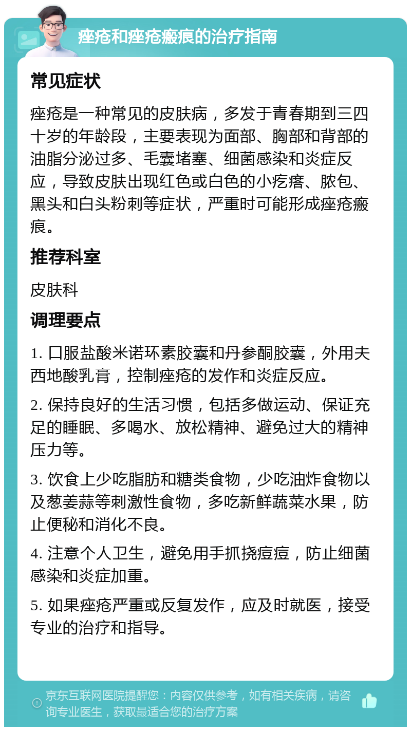 痤疮和痤疮瘢痕的治疗指南 常见症状 痤疮是一种常见的皮肤病，多发于青春期到三四十岁的年龄段，主要表现为面部、胸部和背部的油脂分泌过多、毛囊堵塞、细菌感染和炎症反应，导致皮肤出现红色或白色的小疙瘩、脓包、黑头和白头粉刺等症状，严重时可能形成痤疮瘢痕。 推荐科室 皮肤科 调理要点 1. 口服盐酸米诺环素胶囊和丹参酮胶囊，外用夫西地酸乳膏，控制痤疮的发作和炎症反应。 2. 保持良好的生活习惯，包括多做运动、保证充足的睡眠、多喝水、放松精神、避免过大的精神压力等。 3. 饮食上少吃脂肪和糖类食物，少吃油炸食物以及葱姜蒜等刺激性食物，多吃新鲜蔬菜水果，防止便秘和消化不良。 4. 注意个人卫生，避免用手抓挠痘痘，防止细菌感染和炎症加重。 5. 如果痤疮严重或反复发作，应及时就医，接受专业的治疗和指导。