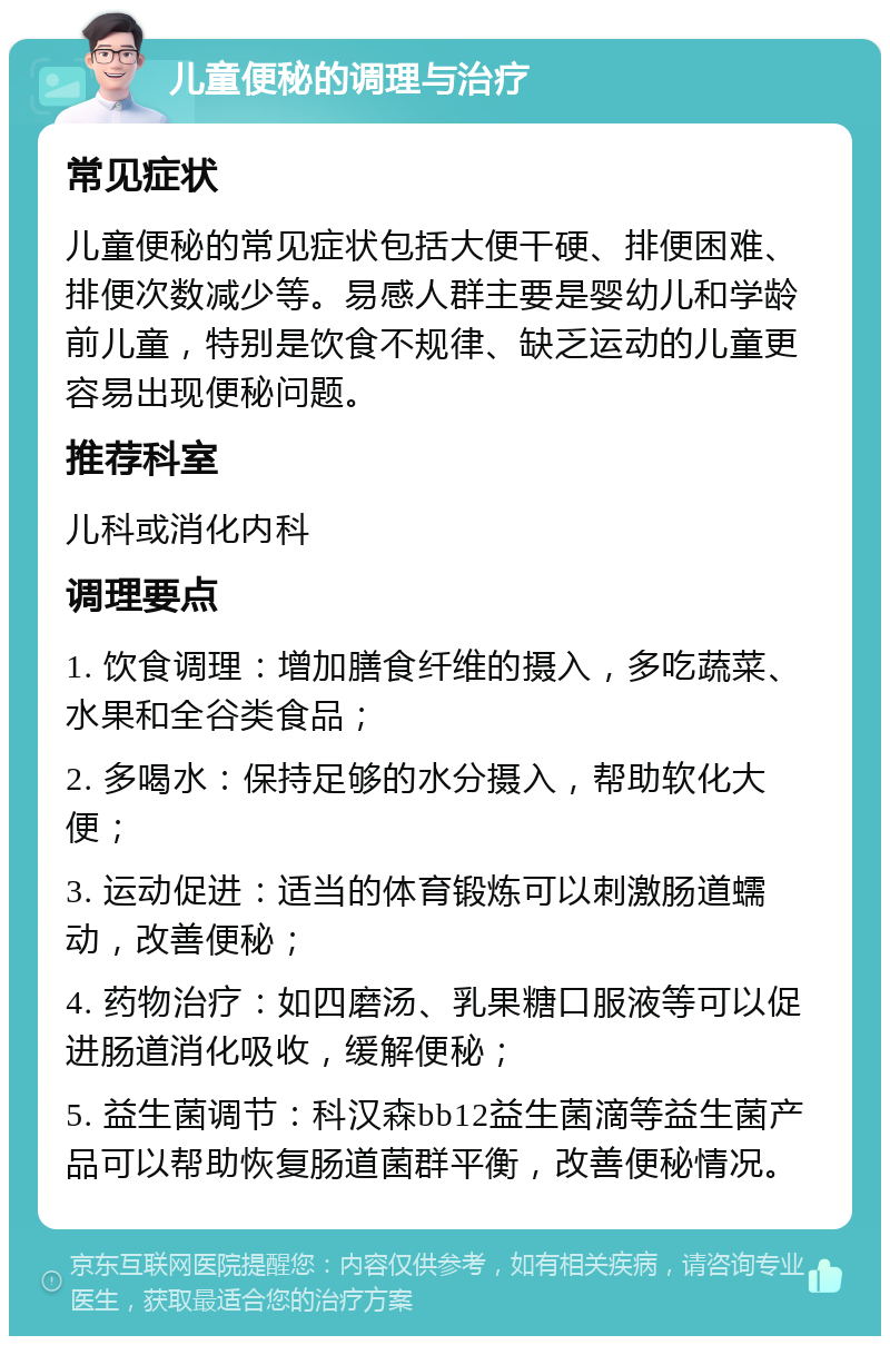 儿童便秘的调理与治疗 常见症状 儿童便秘的常见症状包括大便干硬、排便困难、排便次数减少等。易感人群主要是婴幼儿和学龄前儿童，特别是饮食不规律、缺乏运动的儿童更容易出现便秘问题。 推荐科室 儿科或消化内科 调理要点 1. 饮食调理：增加膳食纤维的摄入，多吃蔬菜、水果和全谷类食品； 2. 多喝水：保持足够的水分摄入，帮助软化大便； 3. 运动促进：适当的体育锻炼可以刺激肠道蠕动，改善便秘； 4. 药物治疗：如四磨汤、乳果糖口服液等可以促进肠道消化吸收，缓解便秘； 5. 益生菌调节：科汉森bb12益生菌滴等益生菌产品可以帮助恢复肠道菌群平衡，改善便秘情况。