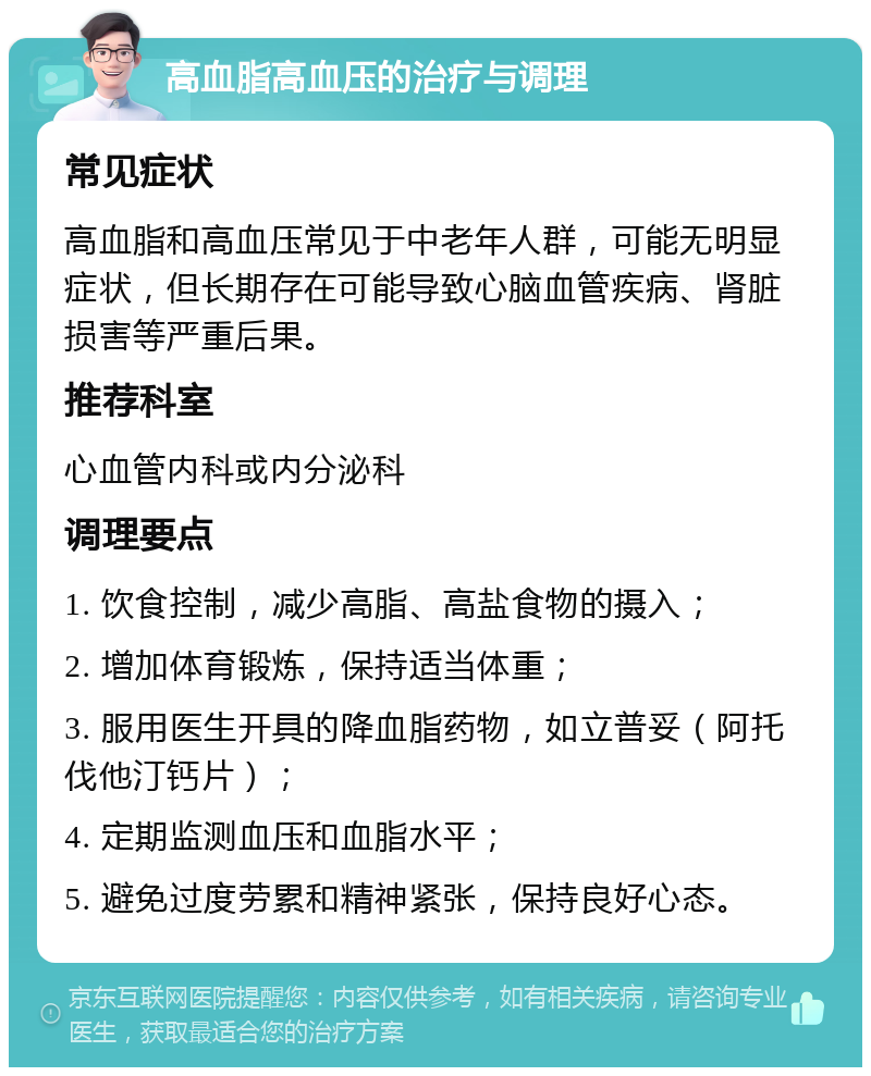 高血脂高血压的治疗与调理 常见症状 高血脂和高血压常见于中老年人群，可能无明显症状，但长期存在可能导致心脑血管疾病、肾脏损害等严重后果。 推荐科室 心血管内科或内分泌科 调理要点 1. 饮食控制，减少高脂、高盐食物的摄入； 2. 增加体育锻炼，保持适当体重； 3. 服用医生开具的降血脂药物，如立普妥（阿托伐他汀钙片）； 4. 定期监测血压和血脂水平； 5. 避免过度劳累和精神紧张，保持良好心态。