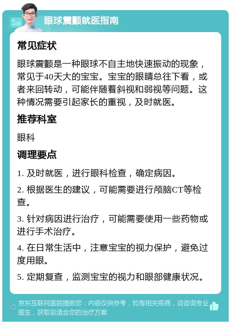 眼球震颤就医指南 常见症状 眼球震颤是一种眼球不自主地快速振动的现象，常见于40天大的宝宝。宝宝的眼睛总往下看，或者来回转动，可能伴随着斜视和弱视等问题。这种情况需要引起家长的重视，及时就医。 推荐科室 眼科 调理要点 1. 及时就医，进行眼科检查，确定病因。 2. 根据医生的建议，可能需要进行颅脑CT等检查。 3. 针对病因进行治疗，可能需要使用一些药物或进行手术治疗。 4. 在日常生活中，注意宝宝的视力保护，避免过度用眼。 5. 定期复查，监测宝宝的视力和眼部健康状况。