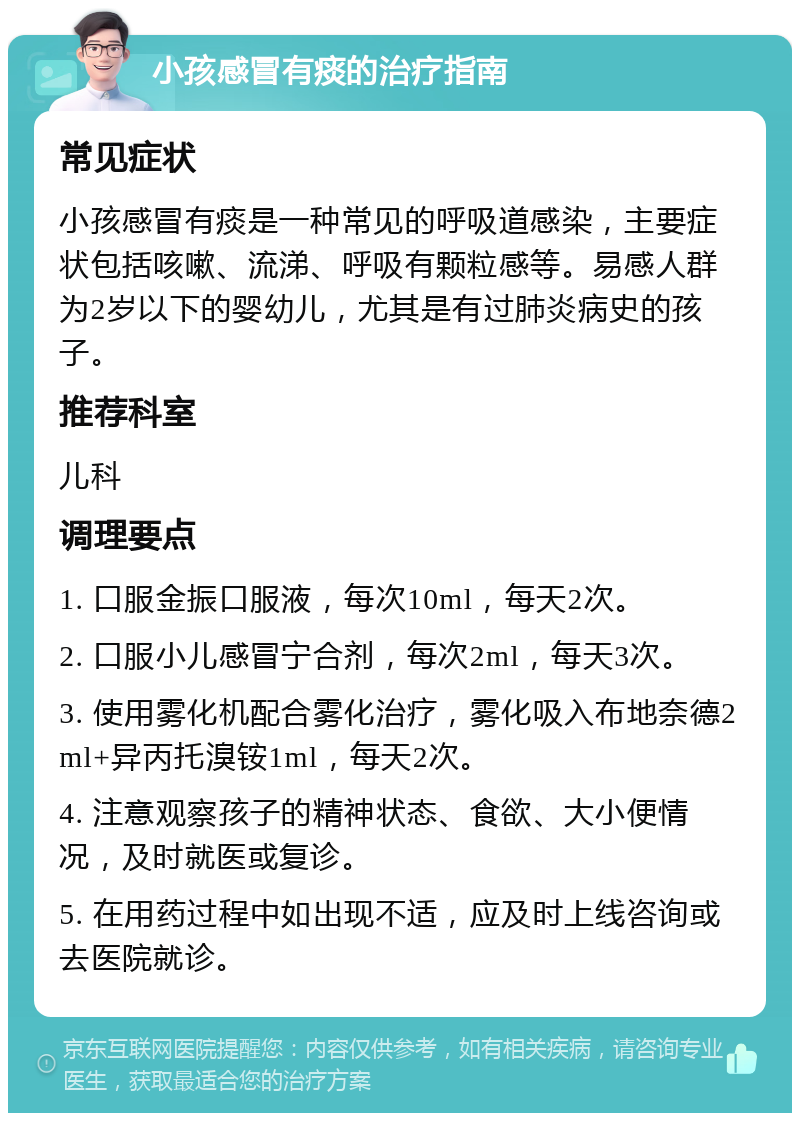 小孩感冒有痰的治疗指南 常见症状 小孩感冒有痰是一种常见的呼吸道感染，主要症状包括咳嗽、流涕、呼吸有颗粒感等。易感人群为2岁以下的婴幼儿，尤其是有过肺炎病史的孩子。 推荐科室 儿科 调理要点 1. 口服金振口服液，每次10ml，每天2次。 2. 口服小儿感冒宁合剂，每次2ml，每天3次。 3. 使用雾化机配合雾化治疗，雾化吸入布地奈德2ml+异丙托溴铵1ml，每天2次。 4. 注意观察孩子的精神状态、食欲、大小便情况，及时就医或复诊。 5. 在用药过程中如出现不适，应及时上线咨询或去医院就诊。