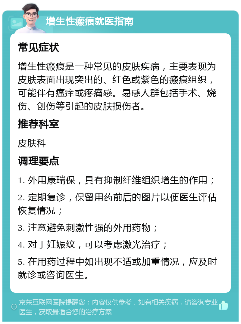 增生性瘢痕就医指南 常见症状 增生性瘢痕是一种常见的皮肤疾病，主要表现为皮肤表面出现突出的、红色或紫色的瘢痕组织，可能伴有瘙痒或疼痛感。易感人群包括手术、烧伤、创伤等引起的皮肤损伤者。 推荐科室 皮肤科 调理要点 1. 外用康瑞保，具有抑制纤维组织增生的作用； 2. 定期复诊，保留用药前后的图片以便医生评估恢复情况； 3. 注意避免刺激性强的外用药物； 4. 对于妊娠纹，可以考虑激光治疗； 5. 在用药过程中如出现不适或加重情况，应及时就诊或咨询医生。