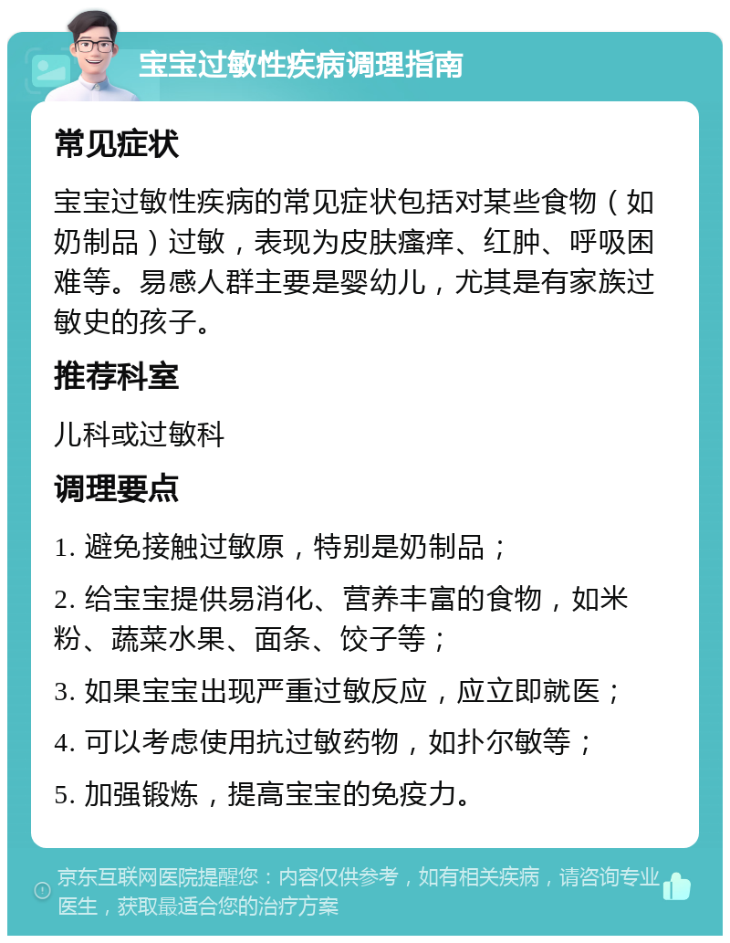 宝宝过敏性疾病调理指南 常见症状 宝宝过敏性疾病的常见症状包括对某些食物（如奶制品）过敏，表现为皮肤瘙痒、红肿、呼吸困难等。易感人群主要是婴幼儿，尤其是有家族过敏史的孩子。 推荐科室 儿科或过敏科 调理要点 1. 避免接触过敏原，特别是奶制品； 2. 给宝宝提供易消化、营养丰富的食物，如米粉、蔬菜水果、面条、饺子等； 3. 如果宝宝出现严重过敏反应，应立即就医； 4. 可以考虑使用抗过敏药物，如扑尔敏等； 5. 加强锻炼，提高宝宝的免疫力。