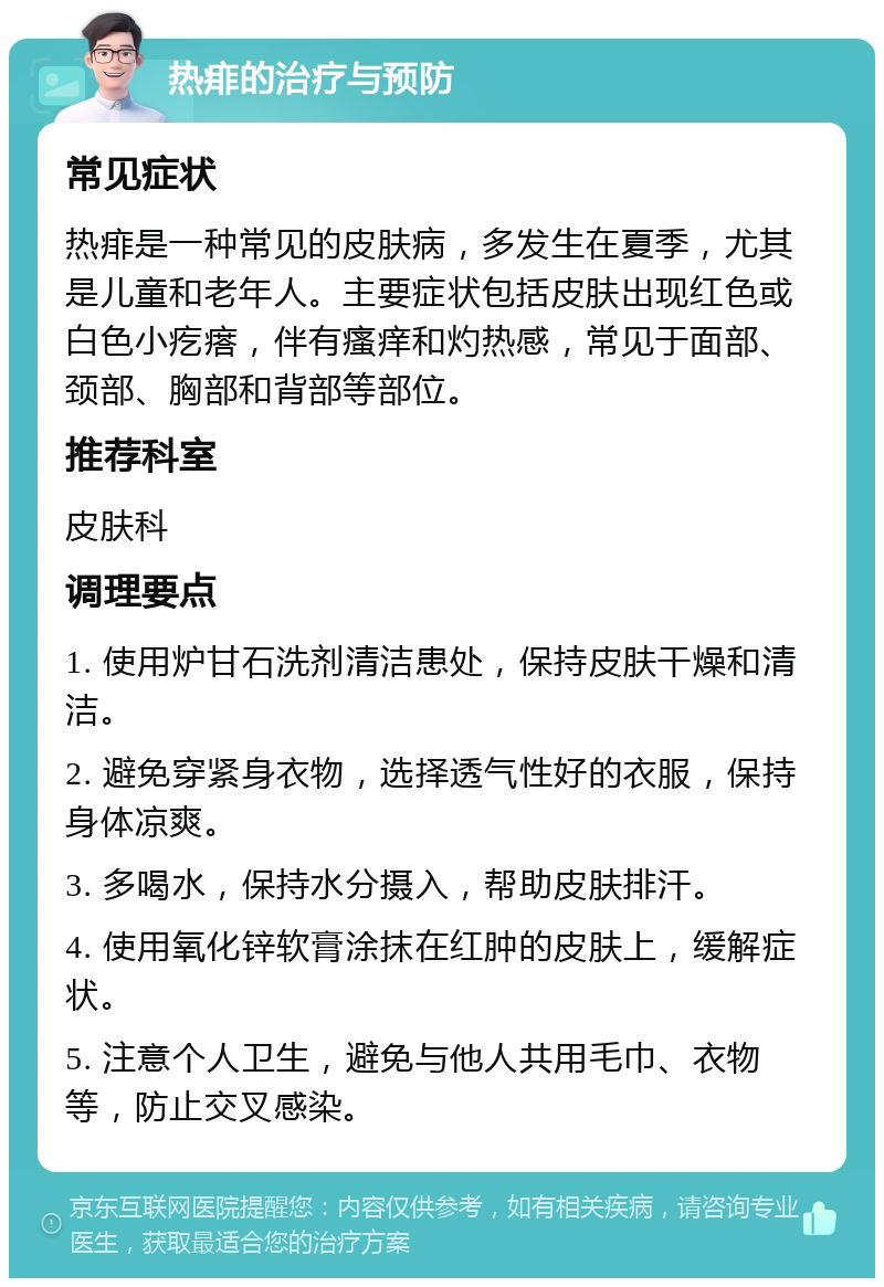 热痱的治疗与预防 常见症状 热痱是一种常见的皮肤病，多发生在夏季，尤其是儿童和老年人。主要症状包括皮肤出现红色或白色小疙瘩，伴有瘙痒和灼热感，常见于面部、颈部、胸部和背部等部位。 推荐科室 皮肤科 调理要点 1. 使用炉甘石洗剂清洁患处，保持皮肤干燥和清洁。 2. 避免穿紧身衣物，选择透气性好的衣服，保持身体凉爽。 3. 多喝水，保持水分摄入，帮助皮肤排汗。 4. 使用氧化锌软膏涂抹在红肿的皮肤上，缓解症状。 5. 注意个人卫生，避免与他人共用毛巾、衣物等，防止交叉感染。