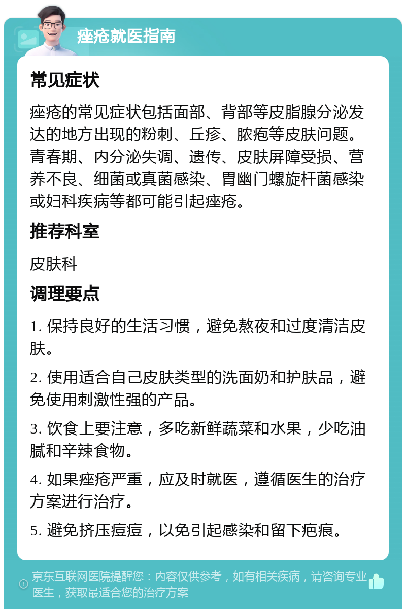 痤疮就医指南 常见症状 痤疮的常见症状包括面部、背部等皮脂腺分泌发达的地方出现的粉刺、丘疹、脓疱等皮肤问题。青春期、内分泌失调、遗传、皮肤屏障受损、营养不良、细菌或真菌感染、胃幽门螺旋杆菌感染或妇科疾病等都可能引起痤疮。 推荐科室 皮肤科 调理要点 1. 保持良好的生活习惯，避免熬夜和过度清洁皮肤。 2. 使用适合自己皮肤类型的洗面奶和护肤品，避免使用刺激性强的产品。 3. 饮食上要注意，多吃新鲜蔬菜和水果，少吃油腻和辛辣食物。 4. 如果痤疮严重，应及时就医，遵循医生的治疗方案进行治疗。 5. 避免挤压痘痘，以免引起感染和留下疤痕。