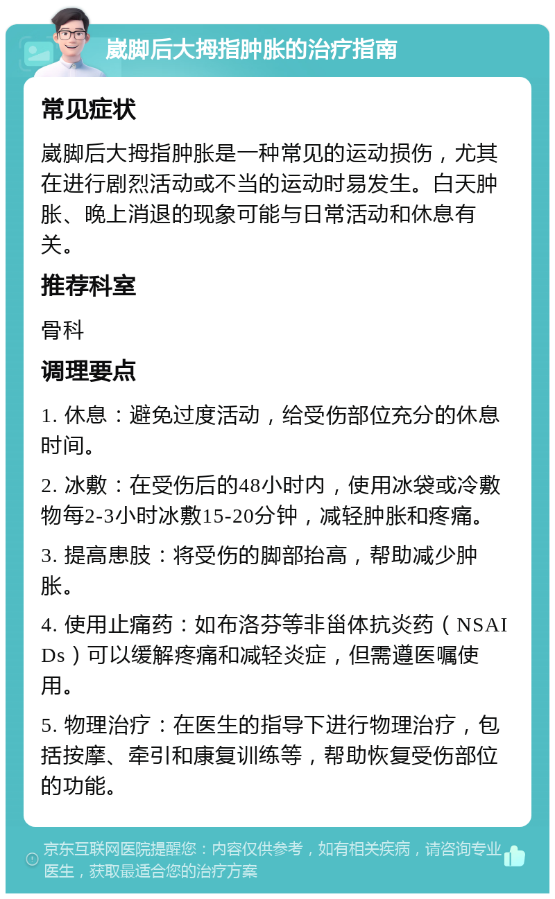 崴脚后大拇指肿胀的治疗指南 常见症状 崴脚后大拇指肿胀是一种常见的运动损伤，尤其在进行剧烈活动或不当的运动时易发生。白天肿胀、晚上消退的现象可能与日常活动和休息有关。 推荐科室 骨科 调理要点 1. 休息：避免过度活动，给受伤部位充分的休息时间。 2. 冰敷：在受伤后的48小时内，使用冰袋或冷敷物每2-3小时冰敷15-20分钟，减轻肿胀和疼痛。 3. 提高患肢：将受伤的脚部抬高，帮助减少肿胀。 4. 使用止痛药：如布洛芬等非甾体抗炎药（NSAIDs）可以缓解疼痛和减轻炎症，但需遵医嘱使用。 5. 物理治疗：在医生的指导下进行物理治疗，包括按摩、牵引和康复训练等，帮助恢复受伤部位的功能。