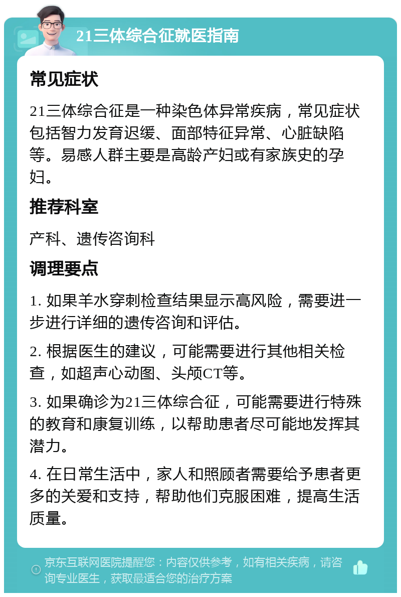 21三体综合征就医指南 常见症状 21三体综合征是一种染色体异常疾病，常见症状包括智力发育迟缓、面部特征异常、心脏缺陷等。易感人群主要是高龄产妇或有家族史的孕妇。 推荐科室 产科、遗传咨询科 调理要点 1. 如果羊水穿刺检查结果显示高风险，需要进一步进行详细的遗传咨询和评估。 2. 根据医生的建议，可能需要进行其他相关检查，如超声心动图、头颅CT等。 3. 如果确诊为21三体综合征，可能需要进行特殊的教育和康复训练，以帮助患者尽可能地发挥其潜力。 4. 在日常生活中，家人和照顾者需要给予患者更多的关爱和支持，帮助他们克服困难，提高生活质量。