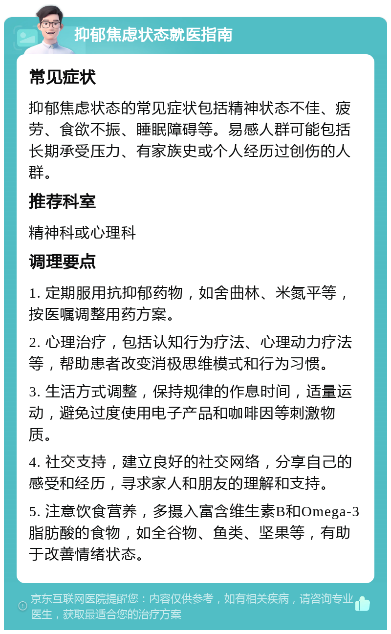 抑郁焦虑状态就医指南 常见症状 抑郁焦虑状态的常见症状包括精神状态不佳、疲劳、食欲不振、睡眠障碍等。易感人群可能包括长期承受压力、有家族史或个人经历过创伤的人群。 推荐科室 精神科或心理科 调理要点 1. 定期服用抗抑郁药物，如舍曲林、米氮平等，按医嘱调整用药方案。 2. 心理治疗，包括认知行为疗法、心理动力疗法等，帮助患者改变消极思维模式和行为习惯。 3. 生活方式调整，保持规律的作息时间，适量运动，避免过度使用电子产品和咖啡因等刺激物质。 4. 社交支持，建立良好的社交网络，分享自己的感受和经历，寻求家人和朋友的理解和支持。 5. 注意饮食营养，多摄入富含维生素B和Omega-3脂肪酸的食物，如全谷物、鱼类、坚果等，有助于改善情绪状态。