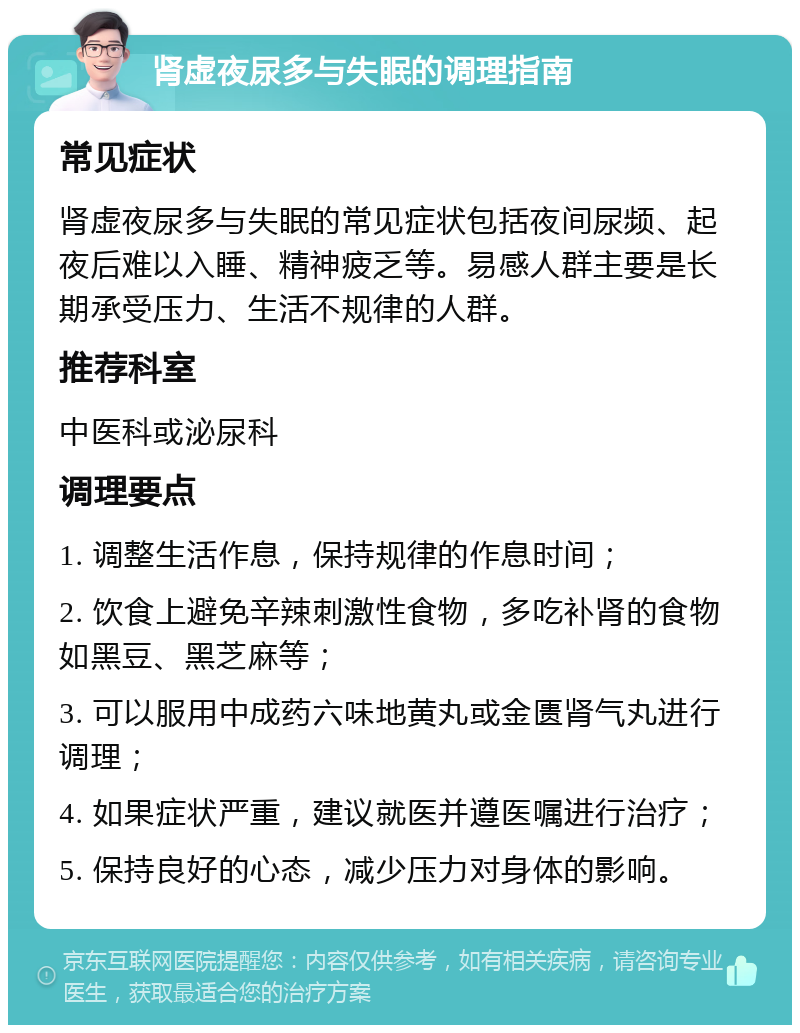 肾虚夜尿多与失眠的调理指南 常见症状 肾虚夜尿多与失眠的常见症状包括夜间尿频、起夜后难以入睡、精神疲乏等。易感人群主要是长期承受压力、生活不规律的人群。 推荐科室 中医科或泌尿科 调理要点 1. 调整生活作息，保持规律的作息时间； 2. 饮食上避免辛辣刺激性食物，多吃补肾的食物如黑豆、黑芝麻等； 3. 可以服用中成药六味地黄丸或金匮肾气丸进行调理； 4. 如果症状严重，建议就医并遵医嘱进行治疗； 5. 保持良好的心态，减少压力对身体的影响。