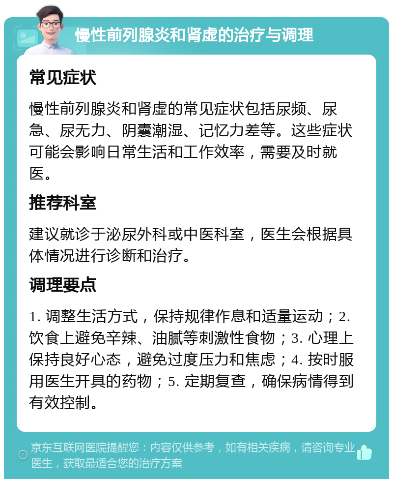 慢性前列腺炎和肾虚的治疗与调理 常见症状 慢性前列腺炎和肾虚的常见症状包括尿频、尿急、尿无力、阴囊潮湿、记忆力差等。这些症状可能会影响日常生活和工作效率，需要及时就医。 推荐科室 建议就诊于泌尿外科或中医科室，医生会根据具体情况进行诊断和治疗。 调理要点 1. 调整生活方式，保持规律作息和适量运动；2. 饮食上避免辛辣、油腻等刺激性食物；3. 心理上保持良好心态，避免过度压力和焦虑；4. 按时服用医生开具的药物；5. 定期复查，确保病情得到有效控制。