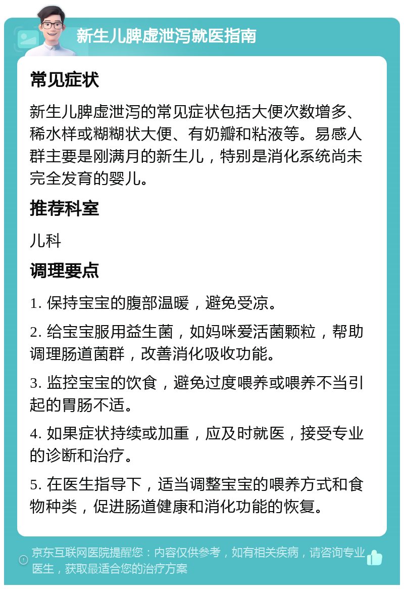 新生儿脾虚泄泻就医指南 常见症状 新生儿脾虚泄泻的常见症状包括大便次数增多、稀水样或糊糊状大便、有奶瓣和粘液等。易感人群主要是刚满月的新生儿，特别是消化系统尚未完全发育的婴儿。 推荐科室 儿科 调理要点 1. 保持宝宝的腹部温暖，避免受凉。 2. 给宝宝服用益生菌，如妈咪爱活菌颗粒，帮助调理肠道菌群，改善消化吸收功能。 3. 监控宝宝的饮食，避免过度喂养或喂养不当引起的胃肠不适。 4. 如果症状持续或加重，应及时就医，接受专业的诊断和治疗。 5. 在医生指导下，适当调整宝宝的喂养方式和食物种类，促进肠道健康和消化功能的恢复。