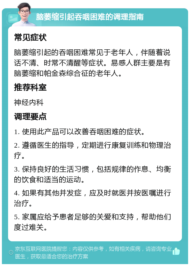 脑萎缩引起吞咽困难的调理指南 常见症状 脑萎缩引起的吞咽困难常见于老年人，伴随着说话不清、时常不清醒等症状。易感人群主要是有脑萎缩和帕金森综合征的老年人。 推荐科室 神经内科 调理要点 1. 使用此产品可以改善吞咽困难的症状。 2. 遵循医生的指导，定期进行康复训练和物理治疗。 3. 保持良好的生活习惯，包括规律的作息、均衡的饮食和适当的运动。 4. 如果有其他并发症，应及时就医并按医嘱进行治疗。 5. 家属应给予患者足够的关爱和支持，帮助他们度过难关。