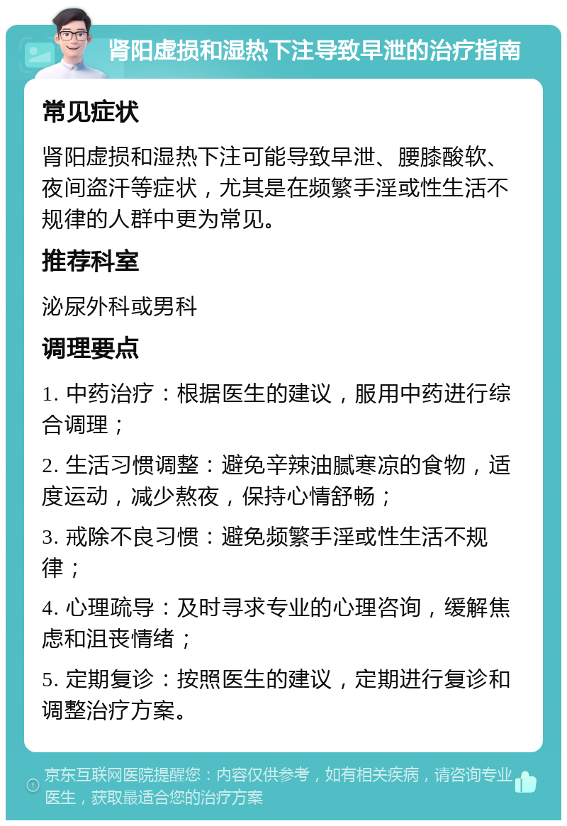 肾阳虚损和湿热下注导致早泄的治疗指南 常见症状 肾阳虚损和湿热下注可能导致早泄、腰膝酸软、夜间盗汗等症状，尤其是在频繁手淫或性生活不规律的人群中更为常见。 推荐科室 泌尿外科或男科 调理要点 1. 中药治疗：根据医生的建议，服用中药进行综合调理； 2. 生活习惯调整：避免辛辣油腻寒凉的食物，适度运动，减少熬夜，保持心情舒畅； 3. 戒除不良习惯：避免频繁手淫或性生活不规律； 4. 心理疏导：及时寻求专业的心理咨询，缓解焦虑和沮丧情绪； 5. 定期复诊：按照医生的建议，定期进行复诊和调整治疗方案。