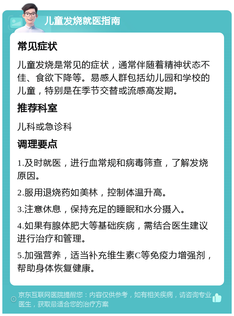 儿童发烧就医指南 常见症状 儿童发烧是常见的症状，通常伴随着精神状态不佳、食欲下降等。易感人群包括幼儿园和学校的儿童，特别是在季节交替或流感高发期。 推荐科室 儿科或急诊科 调理要点 1.及时就医，进行血常规和病毒筛查，了解发烧原因。 2.服用退烧药如美林，控制体温升高。 3.注意休息，保持充足的睡眠和水分摄入。 4.如果有腺体肥大等基础疾病，需结合医生建议进行治疗和管理。 5.加强营养，适当补充维生素C等免疫力增强剂，帮助身体恢复健康。