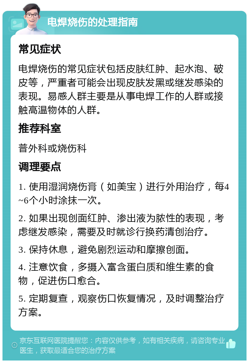 电焊烧伤的处理指南 常见症状 电焊烧伤的常见症状包括皮肤红肿、起水泡、破皮等，严重者可能会出现皮肤发黑或继发感染的表现。易感人群主要是从事电焊工作的人群或接触高温物体的人群。 推荐科室 普外科或烧伤科 调理要点 1. 使用湿润烧伤膏（如美宝）进行外用治疗，每4~6个小时涂抹一次。 2. 如果出现创面红肿、渗出液为脓性的表现，考虑继发感染，需要及时就诊行换药清创治疗。 3. 保持休息，避免剧烈运动和摩擦创面。 4. 注意饮食，多摄入富含蛋白质和维生素的食物，促进伤口愈合。 5. 定期复查，观察伤口恢复情况，及时调整治疗方案。