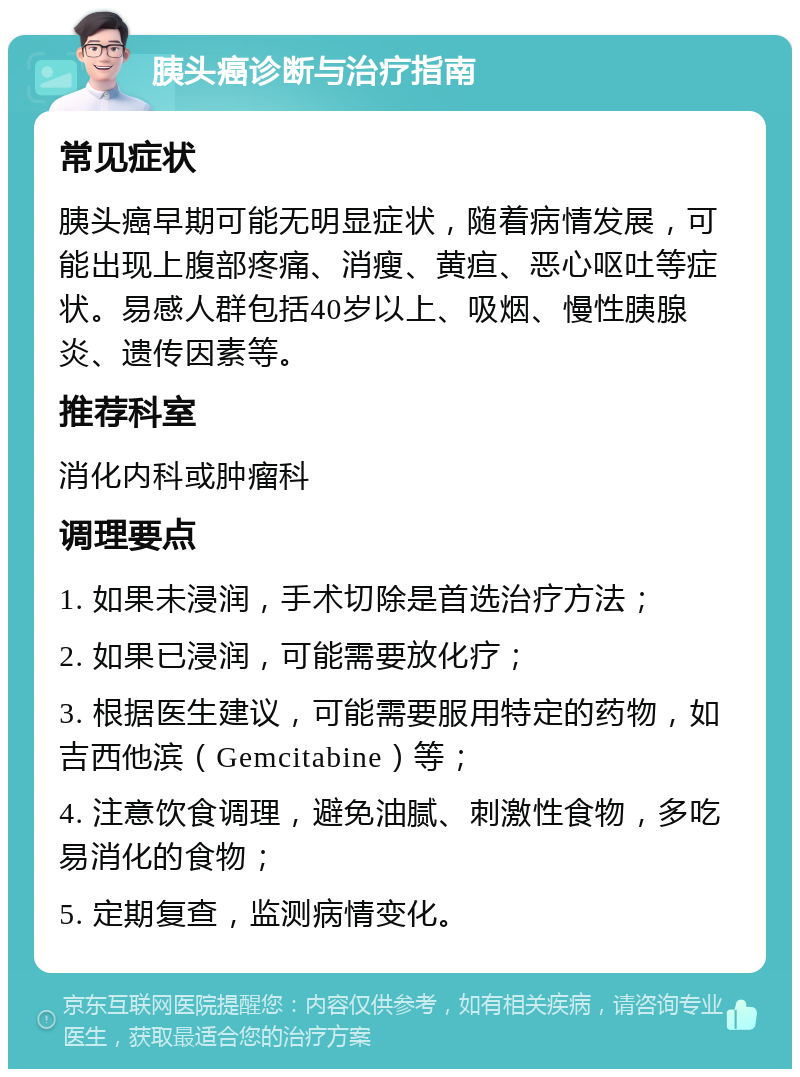 胰头癌诊断与治疗指南 常见症状 胰头癌早期可能无明显症状，随着病情发展，可能出现上腹部疼痛、消瘦、黄疸、恶心呕吐等症状。易感人群包括40岁以上、吸烟、慢性胰腺炎、遗传因素等。 推荐科室 消化内科或肿瘤科 调理要点 1. 如果未浸润，手术切除是首选治疗方法； 2. 如果已浸润，可能需要放化疗； 3. 根据医生建议，可能需要服用特定的药物，如吉西他滨（Gemcitabine）等； 4. 注意饮食调理，避免油腻、刺激性食物，多吃易消化的食物； 5. 定期复查，监测病情变化。