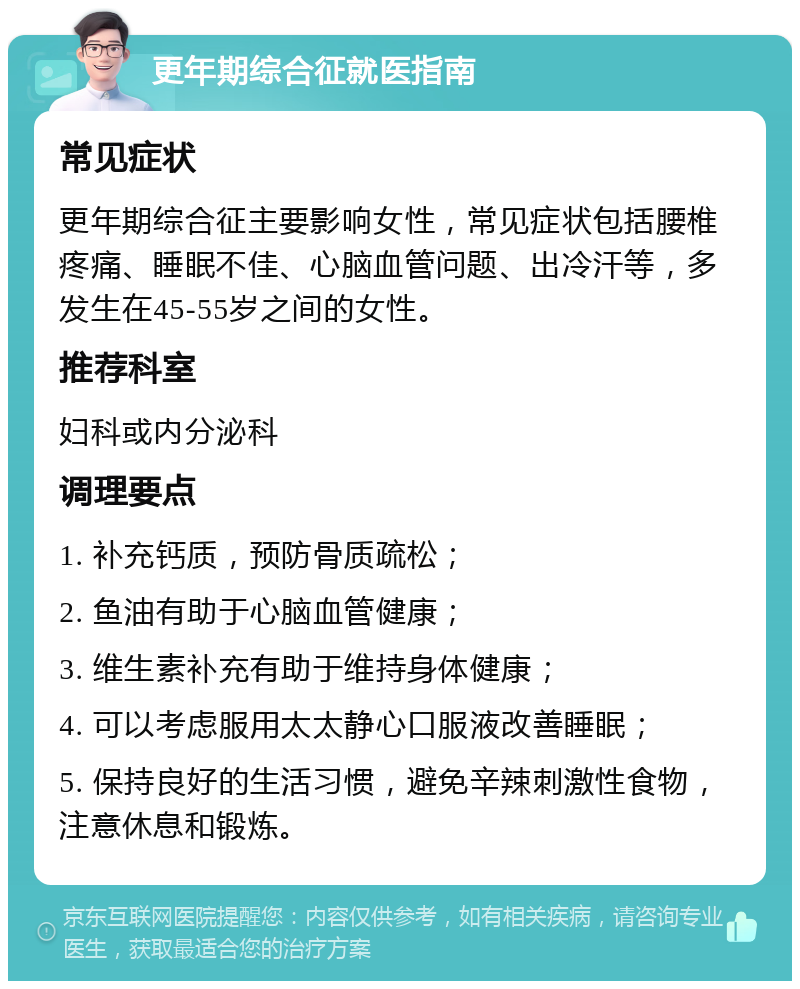 更年期综合征就医指南 常见症状 更年期综合征主要影响女性，常见症状包括腰椎疼痛、睡眠不佳、心脑血管问题、出冷汗等，多发生在45-55岁之间的女性。 推荐科室 妇科或内分泌科 调理要点 1. 补充钙质，预防骨质疏松； 2. 鱼油有助于心脑血管健康； 3. 维生素补充有助于维持身体健康； 4. 可以考虑服用太太静心口服液改善睡眠； 5. 保持良好的生活习惯，避免辛辣刺激性食物，注意休息和锻炼。