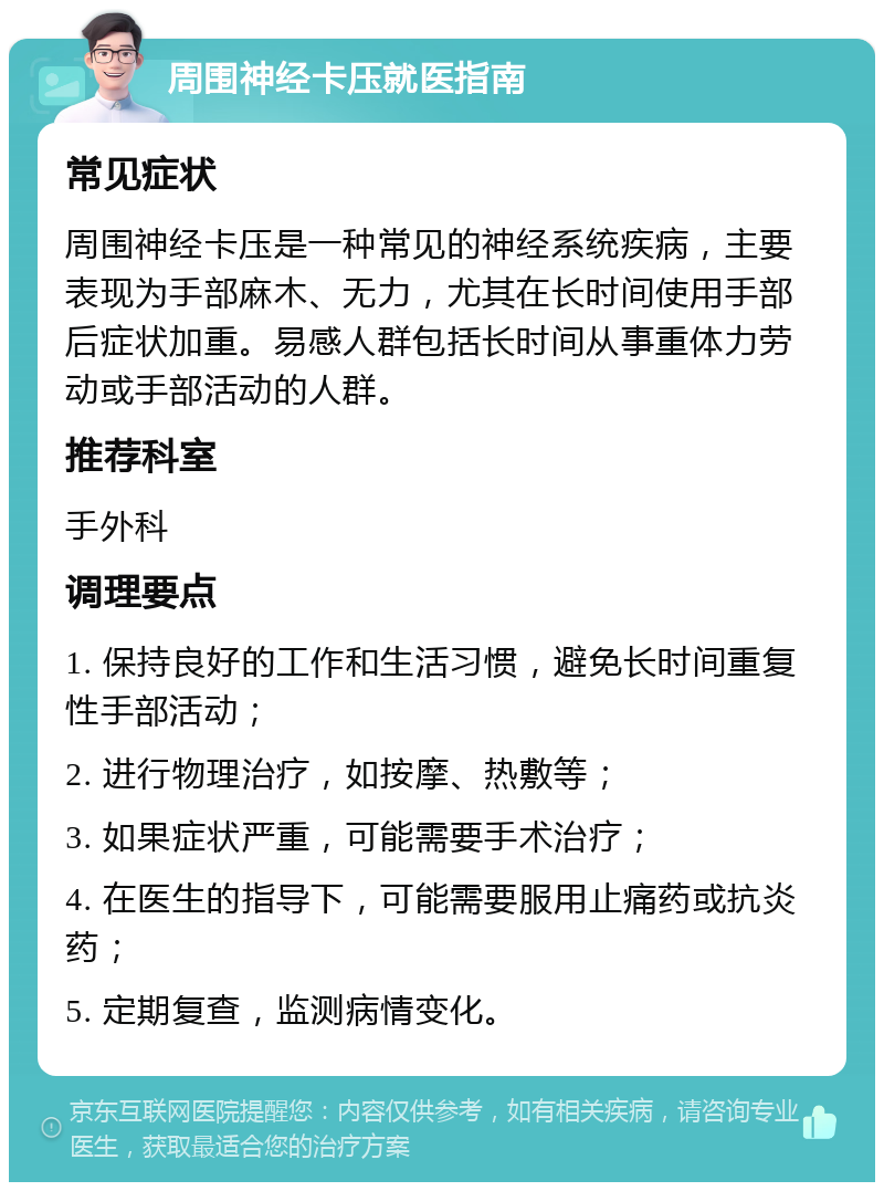 周围神经卡压就医指南 常见症状 周围神经卡压是一种常见的神经系统疾病，主要表现为手部麻木、无力，尤其在长时间使用手部后症状加重。易感人群包括长时间从事重体力劳动或手部活动的人群。 推荐科室 手外科 调理要点 1. 保持良好的工作和生活习惯，避免长时间重复性手部活动； 2. 进行物理治疗，如按摩、热敷等； 3. 如果症状严重，可能需要手术治疗； 4. 在医生的指导下，可能需要服用止痛药或抗炎药； 5. 定期复查，监测病情变化。