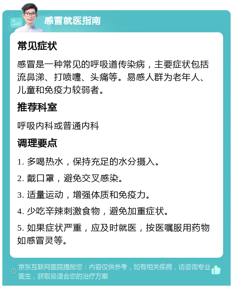 感冒就医指南 常见症状 感冒是一种常见的呼吸道传染病，主要症状包括流鼻涕、打喷嚏、头痛等。易感人群为老年人、儿童和免疫力较弱者。 推荐科室 呼吸内科或普通内科 调理要点 1. 多喝热水，保持充足的水分摄入。 2. 戴口罩，避免交叉感染。 3. 适量运动，增强体质和免疫力。 4. 少吃辛辣刺激食物，避免加重症状。 5. 如果症状严重，应及时就医，按医嘱服用药物如感冒灵等。