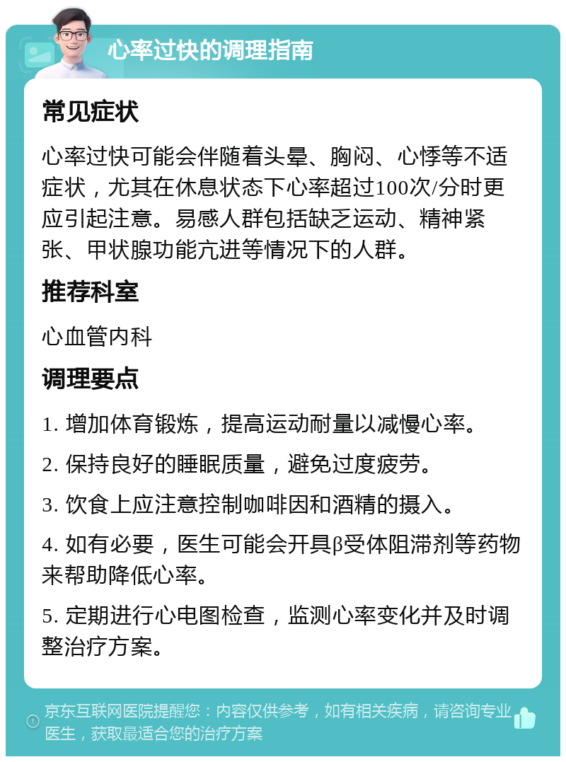 心率过快的调理指南 常见症状 心率过快可能会伴随着头晕、胸闷、心悸等不适症状，尤其在休息状态下心率超过100次/分时更应引起注意。易感人群包括缺乏运动、精神紧张、甲状腺功能亢进等情况下的人群。 推荐科室 心血管内科 调理要点 1. 增加体育锻炼，提高运动耐量以减慢心率。 2. 保持良好的睡眠质量，避免过度疲劳。 3. 饮食上应注意控制咖啡因和酒精的摄入。 4. 如有必要，医生可能会开具β受体阻滞剂等药物来帮助降低心率。 5. 定期进行心电图检查，监测心率变化并及时调整治疗方案。