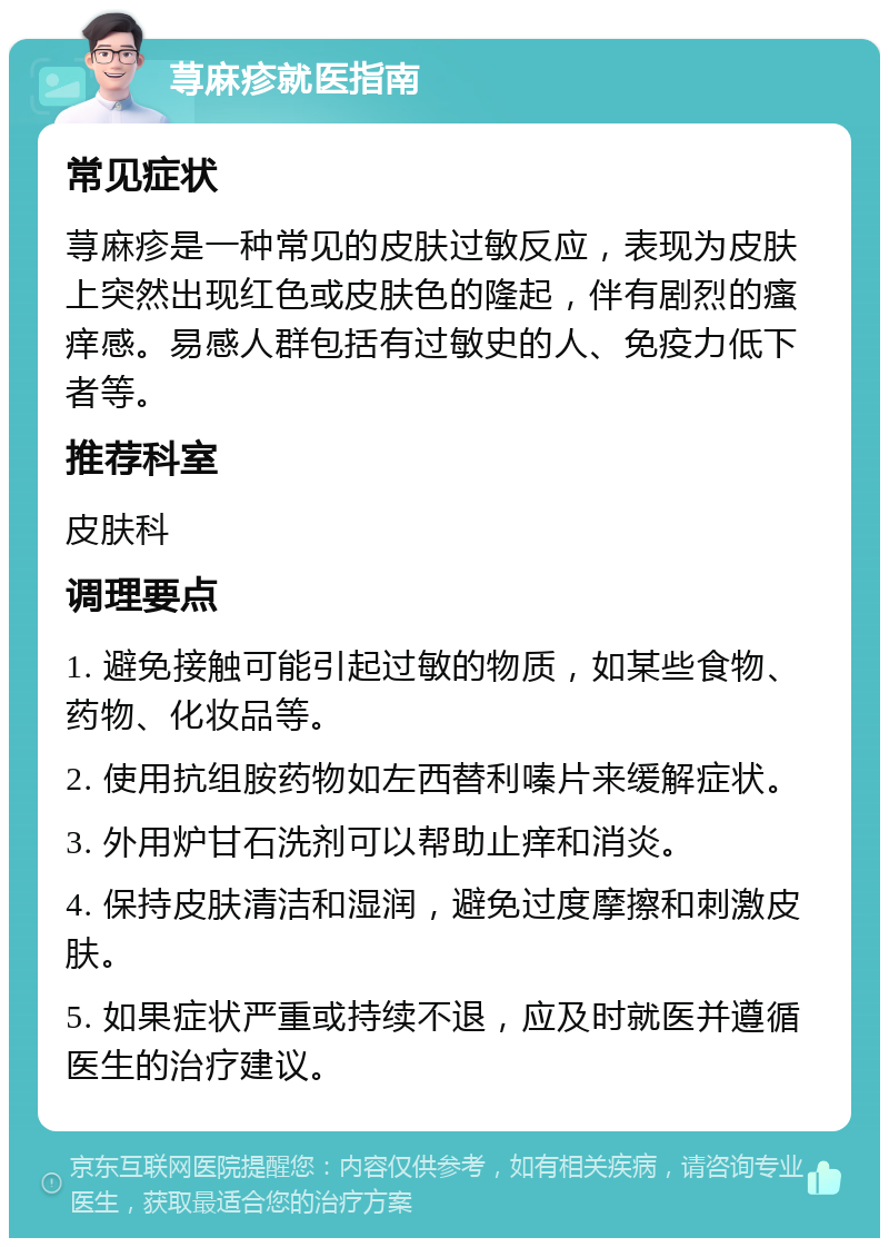 荨麻疹就医指南 常见症状 荨麻疹是一种常见的皮肤过敏反应，表现为皮肤上突然出现红色或皮肤色的隆起，伴有剧烈的瘙痒感。易感人群包括有过敏史的人、免疫力低下者等。 推荐科室 皮肤科 调理要点 1. 避免接触可能引起过敏的物质，如某些食物、药物、化妆品等。 2. 使用抗组胺药物如左西替利嗪片来缓解症状。 3. 外用炉甘石洗剂可以帮助止痒和消炎。 4. 保持皮肤清洁和湿润，避免过度摩擦和刺激皮肤。 5. 如果症状严重或持续不退，应及时就医并遵循医生的治疗建议。