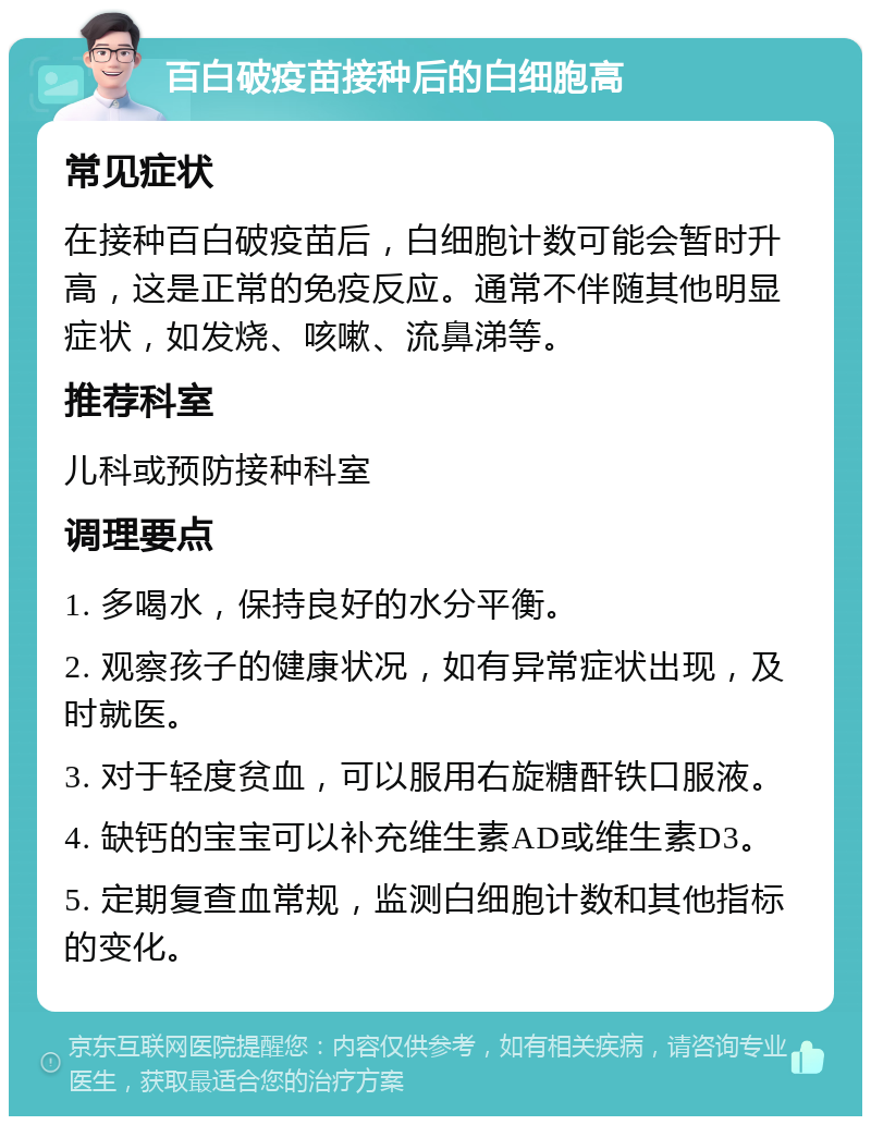 百白破疫苗接种后的白细胞高 常见症状 在接种百白破疫苗后，白细胞计数可能会暂时升高，这是正常的免疫反应。通常不伴随其他明显症状，如发烧、咳嗽、流鼻涕等。 推荐科室 儿科或预防接种科室 调理要点 1. 多喝水，保持良好的水分平衡。 2. 观察孩子的健康状况，如有异常症状出现，及时就医。 3. 对于轻度贫血，可以服用右旋糖酐铁口服液。 4. 缺钙的宝宝可以补充维生素AD或维生素D3。 5. 定期复查血常规，监测白细胞计数和其他指标的变化。