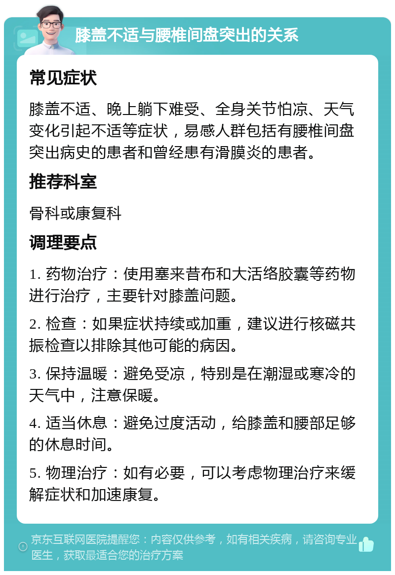 膝盖不适与腰椎间盘突出的关系 常见症状 膝盖不适、晚上躺下难受、全身关节怕凉、天气变化引起不适等症状，易感人群包括有腰椎间盘突出病史的患者和曾经患有滑膜炎的患者。 推荐科室 骨科或康复科 调理要点 1. 药物治疗：使用塞来昔布和大活络胶囊等药物进行治疗，主要针对膝盖问题。 2. 检查：如果症状持续或加重，建议进行核磁共振检查以排除其他可能的病因。 3. 保持温暖：避免受凉，特别是在潮湿或寒冷的天气中，注意保暖。 4. 适当休息：避免过度活动，给膝盖和腰部足够的休息时间。 5. 物理治疗：如有必要，可以考虑物理治疗来缓解症状和加速康复。