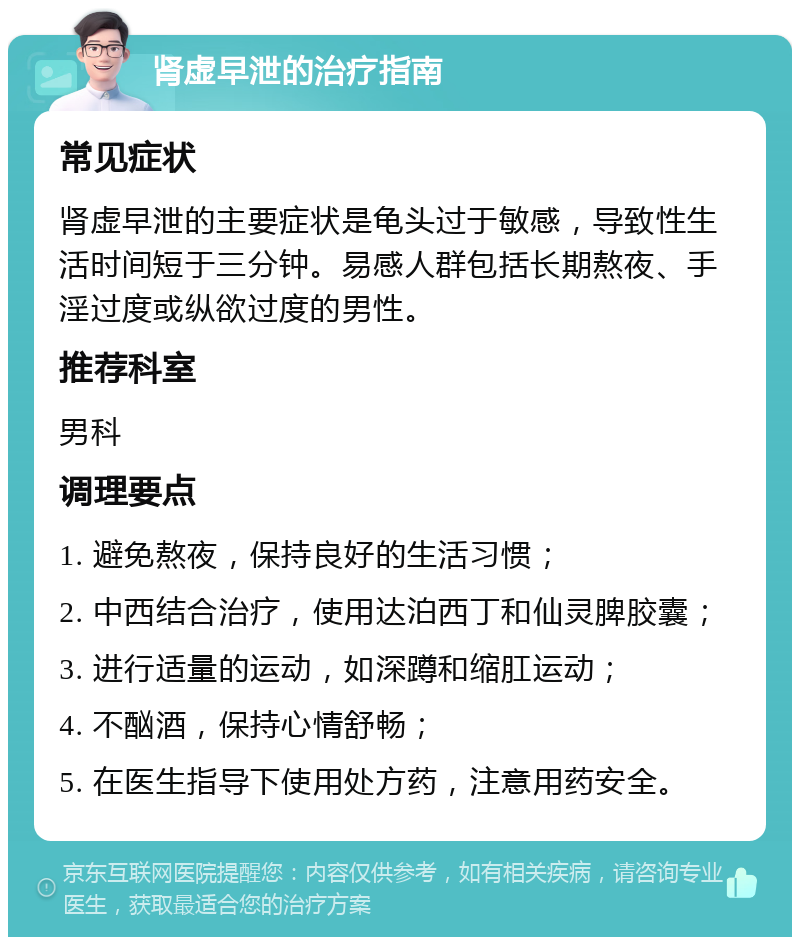 肾虚早泄的治疗指南 常见症状 肾虚早泄的主要症状是龟头过于敏感，导致性生活时间短于三分钟。易感人群包括长期熬夜、手淫过度或纵欲过度的男性。 推荐科室 男科 调理要点 1. 避免熬夜，保持良好的生活习惯； 2. 中西结合治疗，使用达泊西丁和仙灵脾胶囊； 3. 进行适量的运动，如深蹲和缩肛运动； 4. 不酗酒，保持心情舒畅； 5. 在医生指导下使用处方药，注意用药安全。