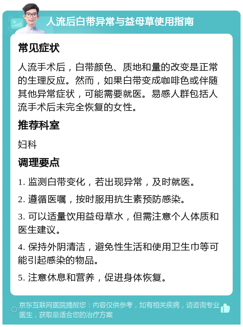 人流后白带异常与益母草使用指南 常见症状 人流手术后，白带颜色、质地和量的改变是正常的生理反应。然而，如果白带变成咖啡色或伴随其他异常症状，可能需要就医。易感人群包括人流手术后未完全恢复的女性。 推荐科室 妇科 调理要点 1. 监测白带变化，若出现异常，及时就医。 2. 遵循医嘱，按时服用抗生素预防感染。 3. 可以适量饮用益母草水，但需注意个人体质和医生建议。 4. 保持外阴清洁，避免性生活和使用卫生巾等可能引起感染的物品。 5. 注意休息和营养，促进身体恢复。