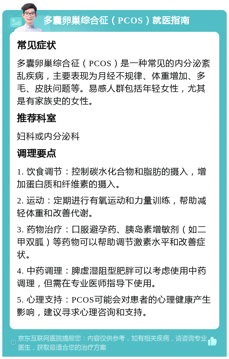 多囊卵巢综合征（PCOS）就医指南 常见症状 多囊卵巢综合征（PCOS）是一种常见的内分泌紊乱疾病，主要表现为月经不规律、体重增加、多毛、皮肤问题等。易感人群包括年轻女性，尤其是有家族史的女性。 推荐科室 妇科或内分泌科 调理要点 1. 饮食调节：控制碳水化合物和脂肪的摄入，增加蛋白质和纤维素的摄入。 2. 运动：定期进行有氧运动和力量训练，帮助减轻体重和改善代谢。 3. 药物治疗：口服避孕药、胰岛素增敏剂（如二甲双胍）等药物可以帮助调节激素水平和改善症状。 4. 中药调理：脾虚湿阻型肥胖可以考虑使用中药调理，但需在专业医师指导下使用。 5. 心理支持：PCOS可能会对患者的心理健康产生影响，建议寻求心理咨询和支持。