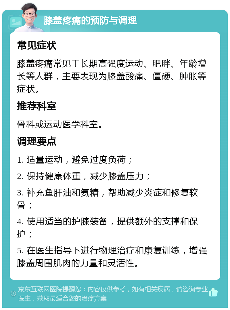 膝盖疼痛的预防与调理 常见症状 膝盖疼痛常见于长期高强度运动、肥胖、年龄增长等人群，主要表现为膝盖酸痛、僵硬、肿胀等症状。 推荐科室 骨科或运动医学科室。 调理要点 1. 适量运动，避免过度负荷； 2. 保持健康体重，减少膝盖压力； 3. 补充鱼肝油和氨糖，帮助减少炎症和修复软骨； 4. 使用适当的护膝装备，提供额外的支撑和保护； 5. 在医生指导下进行物理治疗和康复训练，增强膝盖周围肌肉的力量和灵活性。