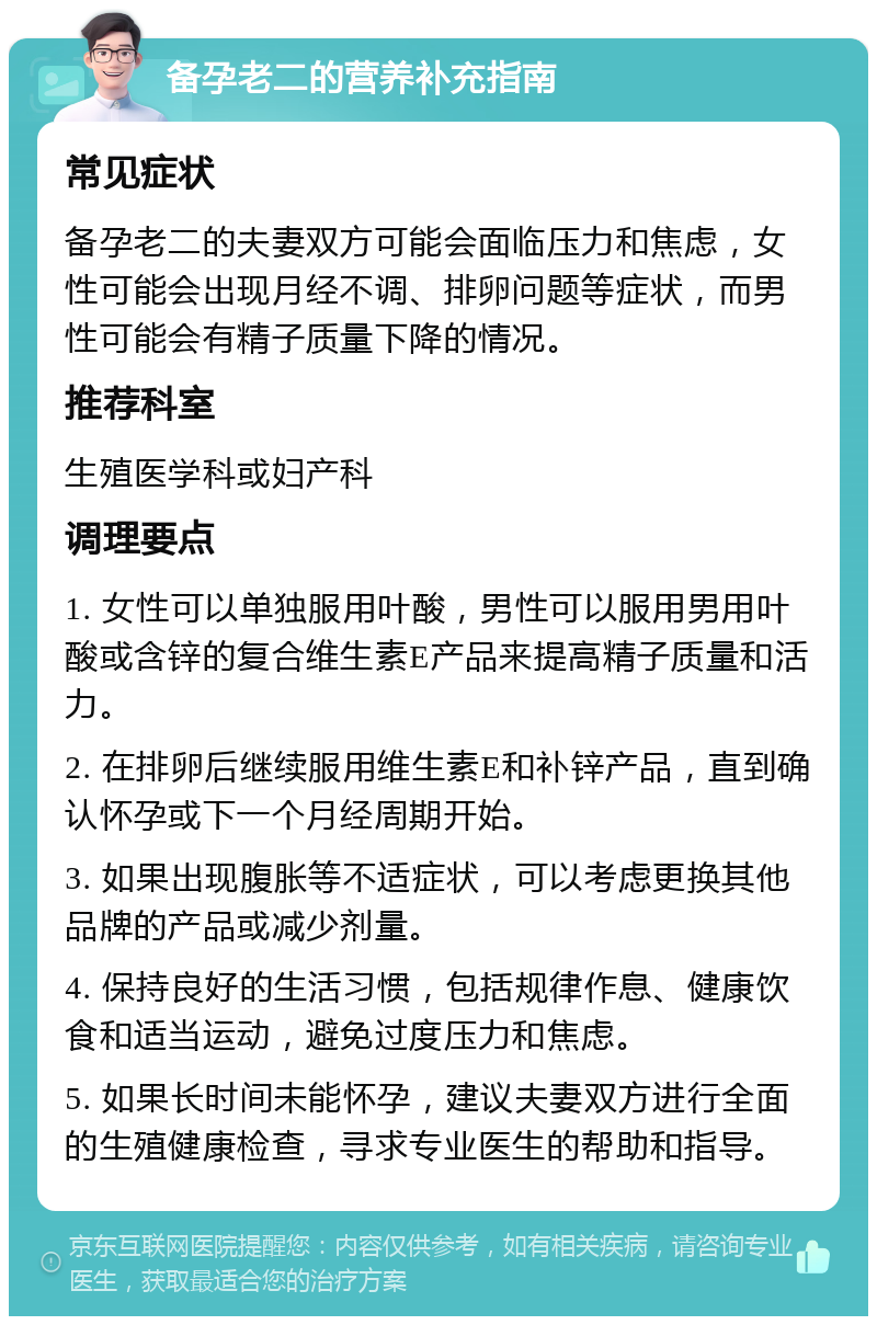 备孕老二的营养补充指南 常见症状 备孕老二的夫妻双方可能会面临压力和焦虑，女性可能会出现月经不调、排卵问题等症状，而男性可能会有精子质量下降的情况。 推荐科室 生殖医学科或妇产科 调理要点 1. 女性可以单独服用叶酸，男性可以服用男用叶酸或含锌的复合维生素E产品来提高精子质量和活力。 2. 在排卵后继续服用维生素E和补锌产品，直到确认怀孕或下一个月经周期开始。 3. 如果出现腹胀等不适症状，可以考虑更换其他品牌的产品或减少剂量。 4. 保持良好的生活习惯，包括规律作息、健康饮食和适当运动，避免过度压力和焦虑。 5. 如果长时间未能怀孕，建议夫妻双方进行全面的生殖健康检查，寻求专业医生的帮助和指导。