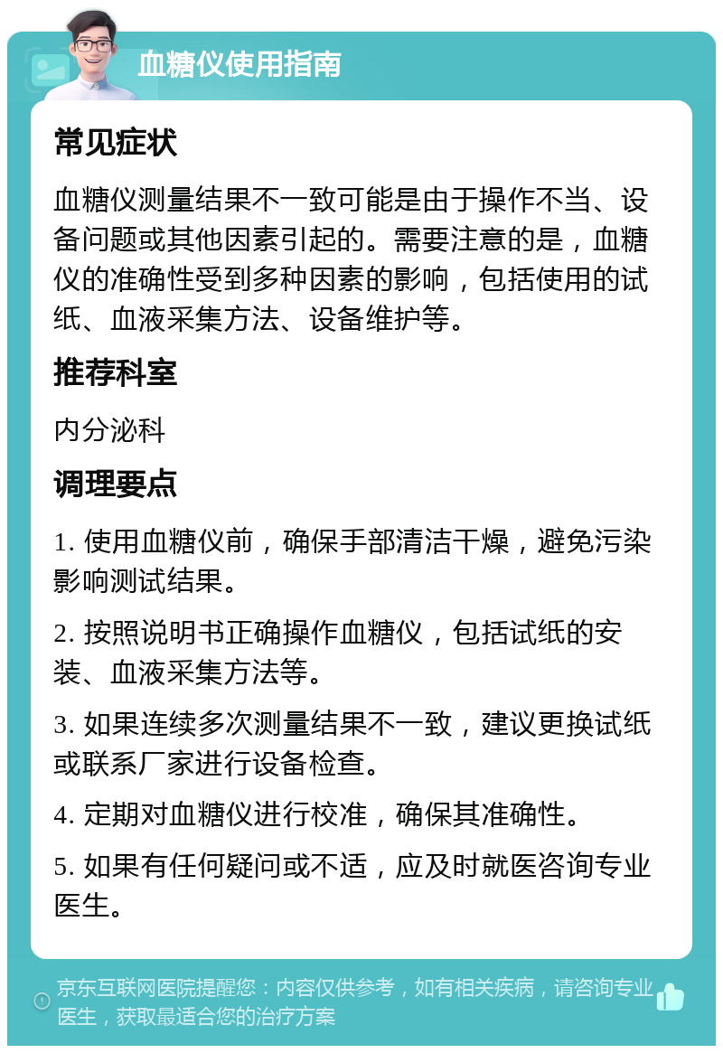 血糖仪使用指南 常见症状 血糖仪测量结果不一致可能是由于操作不当、设备问题或其他因素引起的。需要注意的是，血糖仪的准确性受到多种因素的影响，包括使用的试纸、血液采集方法、设备维护等。 推荐科室 内分泌科 调理要点 1. 使用血糖仪前，确保手部清洁干燥，避免污染影响测试结果。 2. 按照说明书正确操作血糖仪，包括试纸的安装、血液采集方法等。 3. 如果连续多次测量结果不一致，建议更换试纸或联系厂家进行设备检查。 4. 定期对血糖仪进行校准，确保其准确性。 5. 如果有任何疑问或不适，应及时就医咨询专业医生。