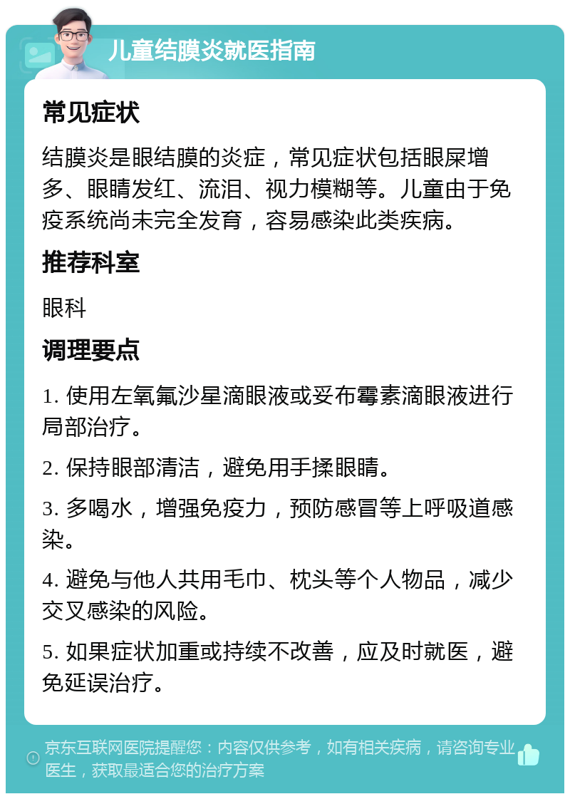 儿童结膜炎就医指南 常见症状 结膜炎是眼结膜的炎症，常见症状包括眼屎增多、眼睛发红、流泪、视力模糊等。儿童由于免疫系统尚未完全发育，容易感染此类疾病。 推荐科室 眼科 调理要点 1. 使用左氧氟沙星滴眼液或妥布霉素滴眼液进行局部治疗。 2. 保持眼部清洁，避免用手揉眼睛。 3. 多喝水，增强免疫力，预防感冒等上呼吸道感染。 4. 避免与他人共用毛巾、枕头等个人物品，减少交叉感染的风险。 5. 如果症状加重或持续不改善，应及时就医，避免延误治疗。