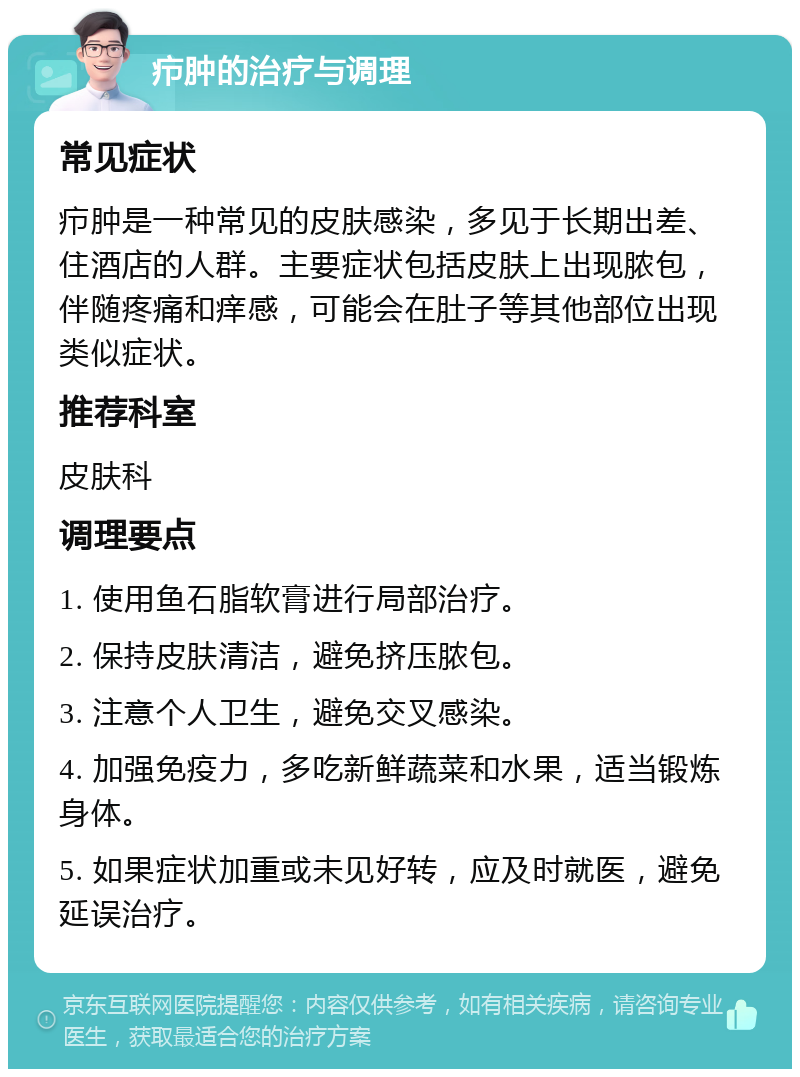 疖肿的治疗与调理 常见症状 疖肿是一种常见的皮肤感染，多见于长期出差、住酒店的人群。主要症状包括皮肤上出现脓包，伴随疼痛和痒感，可能会在肚子等其他部位出现类似症状。 推荐科室 皮肤科 调理要点 1. 使用鱼石脂软膏进行局部治疗。 2. 保持皮肤清洁，避免挤压脓包。 3. 注意个人卫生，避免交叉感染。 4. 加强免疫力，多吃新鲜蔬菜和水果，适当锻炼身体。 5. 如果症状加重或未见好转，应及时就医，避免延误治疗。