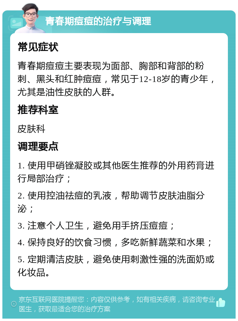 青春期痘痘的治疗与调理 常见症状 青春期痘痘主要表现为面部、胸部和背部的粉刺、黑头和红肿痘痘，常见于12-18岁的青少年，尤其是油性皮肤的人群。 推荐科室 皮肤科 调理要点 1. 使用甲硝锉凝胶或其他医生推荐的外用药膏进行局部治疗； 2. 使用控油祛痘的乳液，帮助调节皮肤油脂分泌； 3. 注意个人卫生，避免用手挤压痘痘； 4. 保持良好的饮食习惯，多吃新鲜蔬菜和水果； 5. 定期清洁皮肤，避免使用刺激性强的洗面奶或化妆品。