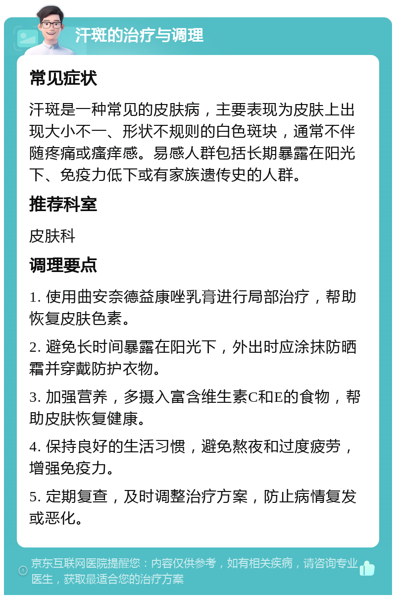 汗斑的治疗与调理 常见症状 汗斑是一种常见的皮肤病，主要表现为皮肤上出现大小不一、形状不规则的白色斑块，通常不伴随疼痛或瘙痒感。易感人群包括长期暴露在阳光下、免疫力低下或有家族遗传史的人群。 推荐科室 皮肤科 调理要点 1. 使用曲安奈德益康唑乳膏进行局部治疗，帮助恢复皮肤色素。 2. 避免长时间暴露在阳光下，外出时应涂抹防晒霜并穿戴防护衣物。 3. 加强营养，多摄入富含维生素C和E的食物，帮助皮肤恢复健康。 4. 保持良好的生活习惯，避免熬夜和过度疲劳，增强免疫力。 5. 定期复查，及时调整治疗方案，防止病情复发或恶化。