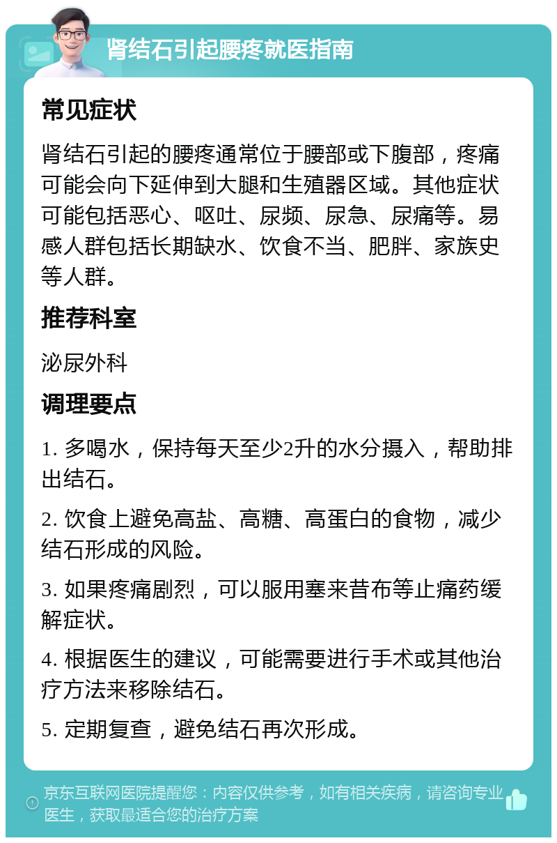 肾结石引起腰疼就医指南 常见症状 肾结石引起的腰疼通常位于腰部或下腹部，疼痛可能会向下延伸到大腿和生殖器区域。其他症状可能包括恶心、呕吐、尿频、尿急、尿痛等。易感人群包括长期缺水、饮食不当、肥胖、家族史等人群。 推荐科室 泌尿外科 调理要点 1. 多喝水，保持每天至少2升的水分摄入，帮助排出结石。 2. 饮食上避免高盐、高糖、高蛋白的食物，减少结石形成的风险。 3. 如果疼痛剧烈，可以服用塞来昔布等止痛药缓解症状。 4. 根据医生的建议，可能需要进行手术或其他治疗方法来移除结石。 5. 定期复查，避免结石再次形成。