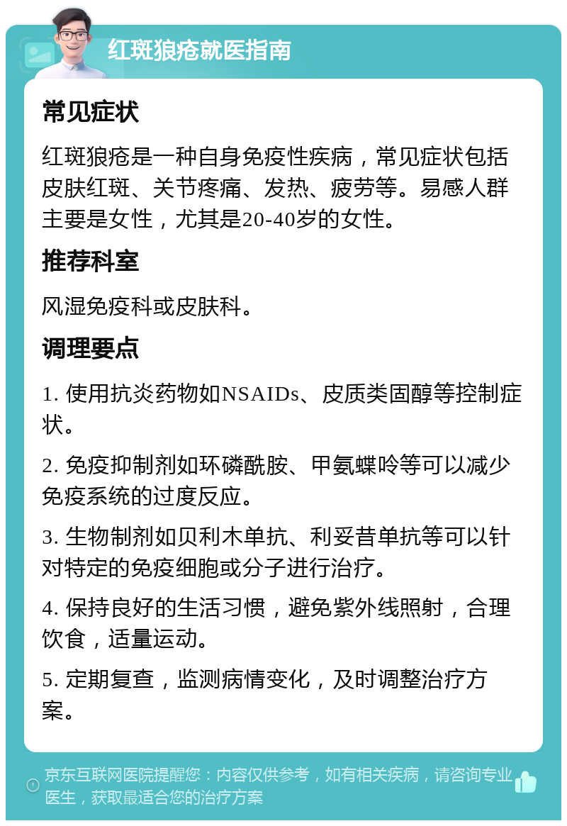 红斑狼疮就医指南 常见症状 红斑狼疮是一种自身免疫性疾病，常见症状包括皮肤红斑、关节疼痛、发热、疲劳等。易感人群主要是女性，尤其是20-40岁的女性。 推荐科室 风湿免疫科或皮肤科。 调理要点 1. 使用抗炎药物如NSAIDs、皮质类固醇等控制症状。 2. 免疫抑制剂如环磷酰胺、甲氨蝶呤等可以减少免疫系统的过度反应。 3. 生物制剂如贝利木单抗、利妥昔单抗等可以针对特定的免疫细胞或分子进行治疗。 4. 保持良好的生活习惯，避免紫外线照射，合理饮食，适量运动。 5. 定期复查，监测病情变化，及时调整治疗方案。