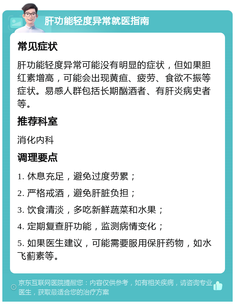 肝功能轻度异常就医指南 常见症状 肝功能轻度异常可能没有明显的症状，但如果胆红素增高，可能会出现黄疸、疲劳、食欲不振等症状。易感人群包括长期酗酒者、有肝炎病史者等。 推荐科室 消化内科 调理要点 1. 休息充足，避免过度劳累； 2. 严格戒酒，避免肝脏负担； 3. 饮食清淡，多吃新鲜蔬菜和水果； 4. 定期复查肝功能，监测病情变化； 5. 如果医生建议，可能需要服用保肝药物，如水飞蓟素等。